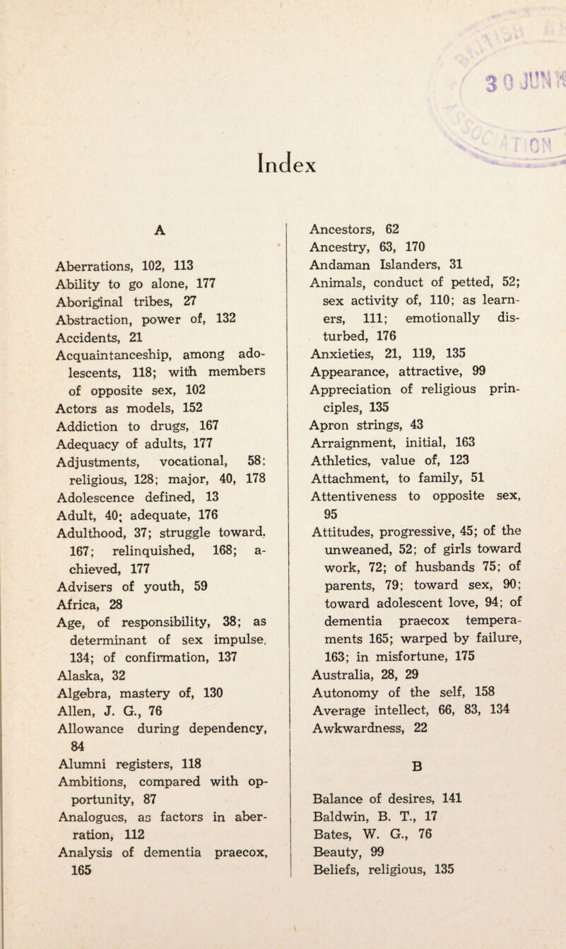 Index A Aberrations, 102, 113 Ability to go alone, 177 Aboriginal tribes, 27 Abstraction, power of, 132 Accidents, 21 Acquaintanceship, among ado¬ lescents, 118; with members of opposite sex, 102 Actors as models, 152 Addiction to drugs, 167 Adequacy of adults, 177 Adjustments, vocational, 58; religious, 128; major, 40, 178 Adolescence defined, 13 Adult, 40; adequate, 176 Adulthood, 37; struggle toward, 167; relinquished, 168; a- chieved, 177 Advisers of youth, 59 Africa, 28 Age, of responsibility, 38; as determinant of sex impulse, 134; of confirmation, 137 Alaska, 32 Algebra, mastery of, 130 Allen, J. G., 76 Allowance during dependency, 84 Alumni registers, 118 Ambitions, compared with op¬ portunity, 87 Analogues, as factors in aber¬ ration, 112 Analysis of dementia praecox, 165 Ancestors, 62 Ancestry, 63, 170 Andaman Islanders, 31 Animals, conduct of petted, 52; sex activity of, 110; as learn¬ ers, 111; emotionally dis¬ turbed, 176 Anxieties, 21, 119, 135 Appearance, attractive, 99 Appreciation of religious prin¬ ciples, 135 Apron strings, 43 Arraignment, initial, 163 Athletics, value of, 123 Attachment, to family, 51 Attentiveness to opposite sex, 95 Attitudes, progressive, 45; of the unweaned, 52; of girls toward work, 72; of husbands 75; of parents, 79; toward sex, 90; toward adolescent love, 94; of dementia praecox tempera¬ ments 165; warped by failure, 163; in misfortune, 175 Australia, 28, 29 Autonomy of the self, 158 Average intellect, 66, 83, 134 Awkwardness, 22 B Balance of desires, 141 Baldwin, B. T., 17 Bates, W. G., 76 Beauty, 99 Beliefs, religious, 135