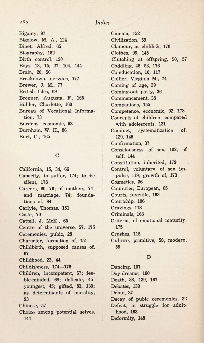 Big'amy, 97 Bigelow, M. A., 124 Binet, Alfred, 65 Biography, 152 Birth control, 120 Boys, 13, 15, 27, 104, 144 Brain, 20, 56 Breakdown, nervous, 177 Brewer, J. M., 77 British Isles, 69 Bronner, Augusta, F., 165 Biihler, Charlotte, 160 Bureau of Vocational Informa¬ tion, 73 Burdens, economic, 93 Burnham, W. H., 86 Burt, C., 165 C California, 15, 34, 66 Capacity, to suffer, 174; to be silent, 178 Careers, 60, 76; of mothers, 74; and marriage, 74; founda¬ tions of, 84 Carlyle, Thomas, 151 Caste, 70 Cattell, J. McK., 65 Centre of the universe, 57, 175 Ceremonies, pubic, 28 Character, formation of, 151 Childbirth, supposed causes of, 97 Childhood, 23, 44 Childishness, 174—176 Children, incompetent, 67; fee¬ ble-minded, 68; delicate, 45; youngest, 45; gifted, 83, 130; as determinants of morality, 93 Chinese, 57 Choice among potential selves, 144 Cinema, 152 Civilization, 59 Clamour, as childish, 176 Clothes, 99, 145 Clutching at offspring, 50, 57 Coddling, 46, 53, 176 Co-education, 10, 117 Collier, Virginia M., 74 Coming of age, 39 Coming-out party, 36 Commencement, 38 Companions, 155 Competence, economic, 92, 178 Concepts of children, compared with adolescents, 131 Conduct, systematization of, 129, 145 Confirmation, 37 Consciousness, of sex, 102; of self, 144 Constitution, inherited, 179 Control, voluntary, of sex im¬ pulse, 119; growth of, 173 Cosmetics, 36 Countries, European, 68 Courts, juvenile, 163 Courtship, 106 Cravings, 113 Criminals, 163 Criteria, of emotional maturity, 175 Crushes, 115 Culture, primitive, 58, modern, 59 D Dancing, 107 Day-dreams, 160 Death, 88, 139, 167 Debates, 139 Debut, 37 Decay of pubic ceremonies, 33 Defeat, in struggle for adult¬ hood, 163 Deformity, 148