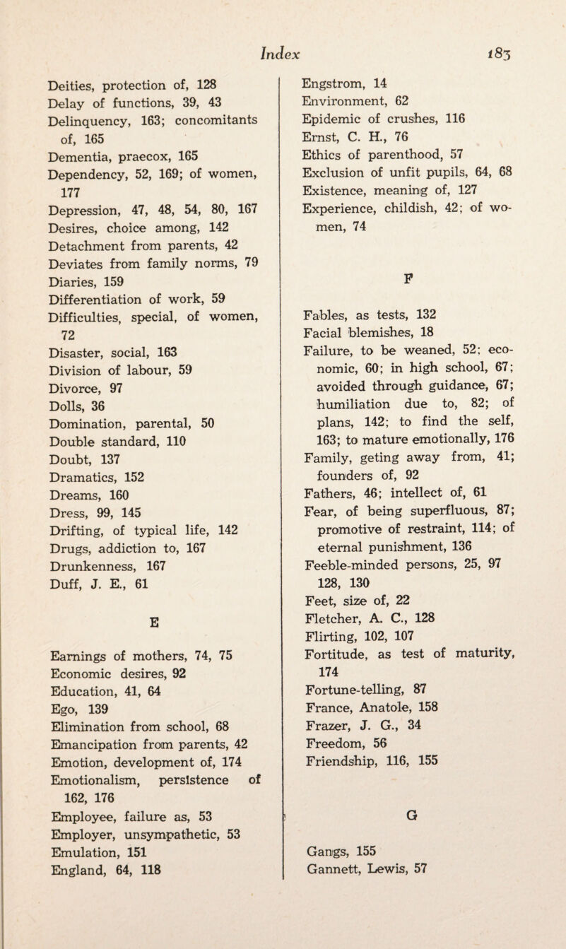 Deities, protection of, 128 Delay of functions, 39, 43 Delinquency, 163; concomitants of, 165 Dementia, praecox, 165 Dependency, 52, 169; of women, 177 Depression, 47, 48, 54, 80, 167 Desires, choice among, 142 Detachment from parents, 42 Deviates from family norms, 79 Diaries, 159 Differentiation of work, 59 Difficulties, special, of women, 72 Disaster, social, 163 Division of labour, 59 Divorce, 97 Dolls, 36 Domination, parental, 50 Double standard, 110 Doubt, 137 Dramatics, 152 Dreams, 160 Dress, 99, 145 Drifting, of typical life, 142 Drugs, addiction to, 167 Drunkenness, 167 Duff, J. E., 61 E Earnings of mothers, 74, 75 Economic desires, 92 Education, 41, 64 Ego, 139 Elimination from school, 68 Emancipation from parents, 42 Emotion, development of, 174 Emotionalism, persistence of 162, 176 Employee, failure as, 53 Employer, unsympathetic, 53 Emulation, 151 England, 64, 118 Engstrom, 14 Environment, 62 Epidemic of crushes, 116 Ernst, C. H., 76 Ethics of parenthood, 57 Exclusion of unfit pupils, 64, 68 Existence, meaning of, 127 Experience, childish, 42; of wo¬ men, 74 F Fables, as tests, 132 Facial blemishes, 18 Failure, to be weaned, 52; eco¬ nomic, 60; in high school, 67; avoided through guidance, 67; humiliation due to, 82; of plans, 142; to find the self, 163; to mature emotionally, 176 Family, geting away from, 41; founders of, 92 Fathers, 46; intellect of, 61 Fear, of being superfluous, 87; promotive of restraint, 114; of eternal punishment, 136 Feeble-minded persons, 25, 97 128, 130 Feet, size of, 22 Fletcher, A. C., 128 Flirting, 102, 107 Fortitude, as test of maturity, 174 Fortune-telling, 87 France, Anatole, 158 Frazer, J. G., 34 Freedom, 56 Friendship, 116, 155 G Gangs, 155 Gannett, Lewis, 57