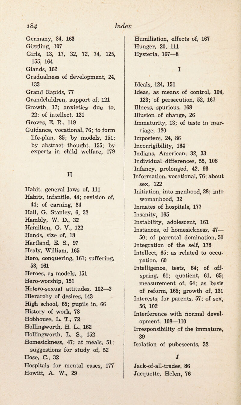 Germany, 84, 163 Giggling, 107 Girls, 13, 17, 32, 72, 74, 125, 155, 164 Glands, 162 Gradualness of development, 24, 133 Grand Rapids, 77 Grandchildren, support of, 121 Growth, 17; anxieties due to, 22; of intellect, 131 Groves, E. R., 119 Guidance, vocational, 76; to form life-plan, 85; by models, 151; by abstract thought, 155; by experts in child welfare, 179 H Habit, general laws of, 111 Habits, infantile, 44; revision of, 44; of earning, 84 Hall, G. Stanley, 6, 32 Harnbly, W. D., 32 Hamilton, G. V., 122 Hands, size of, 18 Hartland, E. S., 97 Healy, William, 165 Hero, conquering, 161; suffering, 53, 161 Heroes, as models, 151 Hero-worship, 151 Hetero-sexual attitudes, 102—3 Hierarchy of desires, 143 High school, 65; pupils in, 66 History of work, 78 Hobhouse, L. T., 72 Hollingworth, H. L., 162 Hollingworth, L. S., 152 Homesickness, 47; at meals, 51; suggestions for study of, 52 Hose, C., 32 Hospitals for mental cases, 177 Howitt, A. W., 29 Humiliation, effects of, 167 Hunger, 20, 111 Hysteria, 167—8 I Ideals, 124, 151 Ideas, as means of control, 104, 123; of persecution, 52, 167 Illness, spurious, 168 Illusion of change, 26 Immaturity, 13; of taste in mar¬ riage, 120 Imposters, 24, 86 Incorrigibility, 164 Indians, American, 32, 33 Individual differences, 55, 108 Infancy, prolonged, 42, 93 Information, vocational, 76; about sex, 122 Initiation, into manhood, 28; into womanhood, 32 Inmates of hospitals, 177 Insanity, 165 Instability, adolescent, 161 Instances, of homesickness, 47— 50; of parental domination, 50 Integration of the self, 178 Intellect, 65; as related to occu¬ pation, 60 Intelligence, tests, 64; of off¬ spring, 61; quotient, 61, 65; measurement of, 64; as basis of reform, 165; growth of, 131 Interests, for parents, 57; of sex, 56, 102 Interference with normal devel¬ opment, 108—110 Irresponsibility of the immature, 39 Isolation of pubescents, 32 J Jack-of-all-trades, 86 Jacquette, Helen, 76