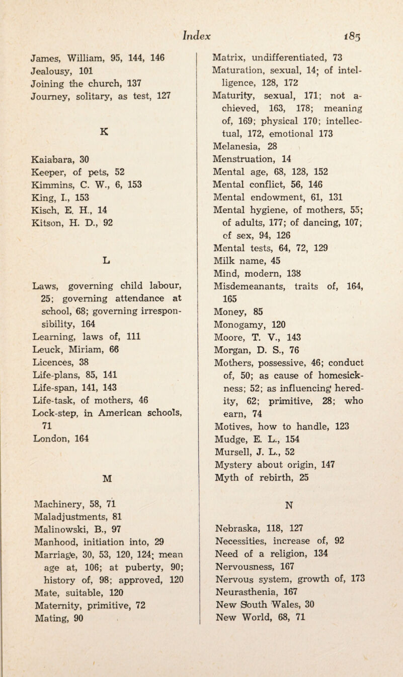 James, William, 95, 144, 146 Jealousy, 101 Joining the church, 137 Journey, solitary, as test, 127 K Kaiabara, 30 Keeper, of pets, 52 Kimmins, C. W., 6, 153 King, I., 153 Kisch, E. H., 14 Kitson, H. D., 92 L Laws, governing child labour, 25; governing attendance at school, 68; governing irrespon¬ sibility, 164 Learning, laws of, 111 Leuck, Miriam, 66 Licences, 38 Life-plans, 85, 141 Life-span, 141, 143 Life-task, of mothers, 46 Lock-step, in American schools, 71 London, 164 M Machinery, 58, 71 Maladjustments, 81 Malinowski, B., 97 Manhood, initiation into, 29 Marriage, 30, 53, 120, 124; mean age at, 106; at puberty, 90; history of, 98; approved, 120 Mate, suitable, 120 Maternity, primitive, 72 Mating, 90 Matrix, undifferentiated, 73 Maturation, sexual, 14; of intel¬ ligence, 128, 172 Maturity, sexual, 171; not a- chieved, 163, 178; meaning of, 169; physical 170; intellec¬ tual, 172, emotional 173 Melanesia, 28 Menstruation, 14 Mental age, 68, 128, 152 Mental conflict, 56, 146 Mental endowment, 61, 131 Mental hygiene, of mothers, 55; of adults, 177; of dancing, 107; of sex, 94, 126 Mental tests, 64, 72, 129 Milk name, 45 Mind, modern, 138 Misdemeanants, traits of, 164, 165 Money, 85 Monogamy, 120 Moore, T. V., 143 Morgan, D. S., 76 Mothers, possessive, 46; conduct of, 50; as cause of homesick¬ ness; 52; as influencing* hered¬ ity, 62; primitive, 28; who earn, 74 Motives, how to handle, 123 Mudge, E. L., 154 Mursell, J. L., 52 Mystery about origin, 147 Myth of rebirth, 25 N Nebraska, 118, 127 Necessities, increase of, 92 Need of a religion, 134 Nervousness, 167 Nervous system, growth of, 173 Neurasthenia, 167 New South Wales, 30 New World, 68, 71