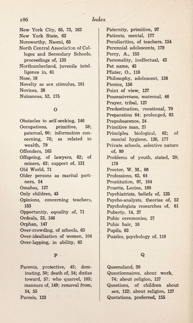 New York City, 65, 73, 163 New York State, 62 Norsworthy, Naomi, 65 North Central Association of Col¬ leges and Secondary Schools, proceedings of, 135 Northumberland, juvenile intel¬ ligence in, 61 Nose, 18 Novelty as sex stimulus, 101 Novices, 28 Nuisances, 52, 175 O Obstacles to self-seeking, 146 Occupations, primitive, 58; paternal, 60; information con¬ cerning, 76; as related to wealth, 79 Offenders, 165 Offspring, of lawyers, 62; of miners, 62; support of, 121 Old World, 71 Older persons as marital part¬ ners, 54 Omahas, 127 Only children, 45 Opinions, concerning teachers, 153 Opportunity, equality of, 71 Ordeals, 32, 166 Orphan, 147 Over-crowding, of schools, 63 Over-idealization of women, 104 Over-lapping, in ability, 63 P Parents, protective, 45; dom¬ inating, 50; death of, 54; duties toward, 57; who quarrel, 103; manners of, 149; removal from, 54, 55 Paresis, 123 Paternity, primitive, 97 Patients, mental, 177 Peculiarities, of teachers, 154 Perennial adolescents, 179 Perry, A., 153 Personality, ineffectual, 43 Pet name, 45 Pfister, O., 118 Philosophy, adolescent, 138 Picnics, 156 Point of view, 127 Possessiveness, maternal, 46 Prayer, tribal, 127 Predestination, vocational, 70 Preparation 64; prolonged, 83 Prepubescence, 24 Primitive man, 27 Principles biological, 62; of mental hygiene, 126, 177 Private schools, selective nature of, 80 Problems of youth, stated, 39; 178 Proctor, W. M., 66 Professions, 63, 64 Prostitution, 97, 164 Pruette, Lorine, 160 Psychiatrists, beliefs of, 125 Psycho-analysts, theories of, 52 Psychologists researches of, 61 Puberty, 14, 27 Pubic ceremonies, 27 Pubic hair, 16 Pupils, 63 Puzzles, psychology of, 110 Q Queensland, 30 Questionnaires, about work, 74; about religion, 127 Questions, of children about sex, 122; about religion, 127 Quotations, preferred, 155