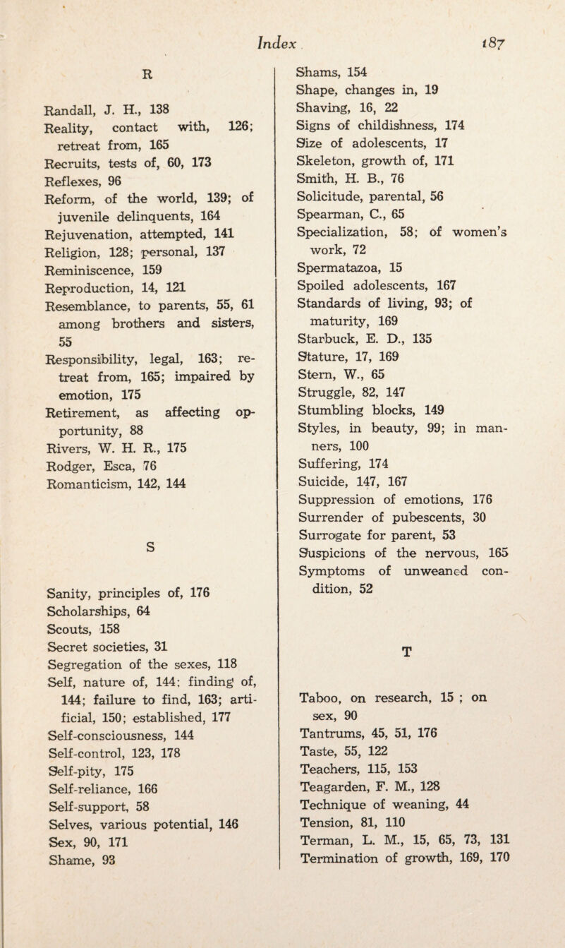 R Randall, J. H., 138 Reality, contact with, 126; retreat from, 165 Recruits, tests of, 60, 173 Reflexes, 96 Reform, of the world, 139; of juvenile delinquents, 164 Rejuvenation, attempted, 141 Religion, 128; personal, 137 Reminiscence, 159 Reproduction, 14, 121 Resemblance, to parents, 55, 61 among brothers and sisters, 55 Responsibility, legal, 163; re¬ treat from, 165; impaired by emotion, 175 Retirement, as affecting op¬ portunity, 88 Rivers, W. H. R., 175 Rodger, Esca, 76 Romanticism, 142, 144 S Sanity, principles of, 176 Scholarships, 64 Scouts, 158 Secret societies, 31 Segregation of the sexes, 118 Self, nature of, 144; finding of, 144; failure to find, 163; arti¬ ficial, 150; established, 177 Self-consciousness, 144 Self-control, 123, 178 Self-pity, 175 Self-reliance, 166 Self-support, 58 Selves, various potential, 146 Sex, 90, 171 Shame, 93 Shams, 154 Shape, changes in, 19 Shaving, 16, 22 Signs of childishness, 174 Size of adolescents, 17 Skeleton, growth of, 171 Smith, H. B., 76 Solicitude, parental, 56 Spearman, C., 65 Specialization, 58; of women’s work, 72 Spermatazoa, 15 Spoiled adolescents, 167 Standards of living, 93; of maturity, 169 Starbuck, E. D., 135 Stature, 17, 169 Stem, W., 65 Struggle, 82, 147 Stumbling blocks, 149 Styles, in beauty, 99; in man¬ ners, 100 Suffering, 174 Suicide, 147, 167 Suppression of emotions, 176 Surrender of pubescents, 30 Surrogate for parent, 53 Suspicions of the nervous, 165 Symptoms of unweaned con¬ dition, 52 T Taboo, on research, 15 ; on sex, 90 Tantrums, 45, 51, 176 Taste, 55, 122 Teachers, 115, 153 Teagarden, F. M., 128 Technique of weaning, 44 Tension, 81, 110 Terman, L. M., 15, 65, 73, 131 Termination of growth, 169, 170