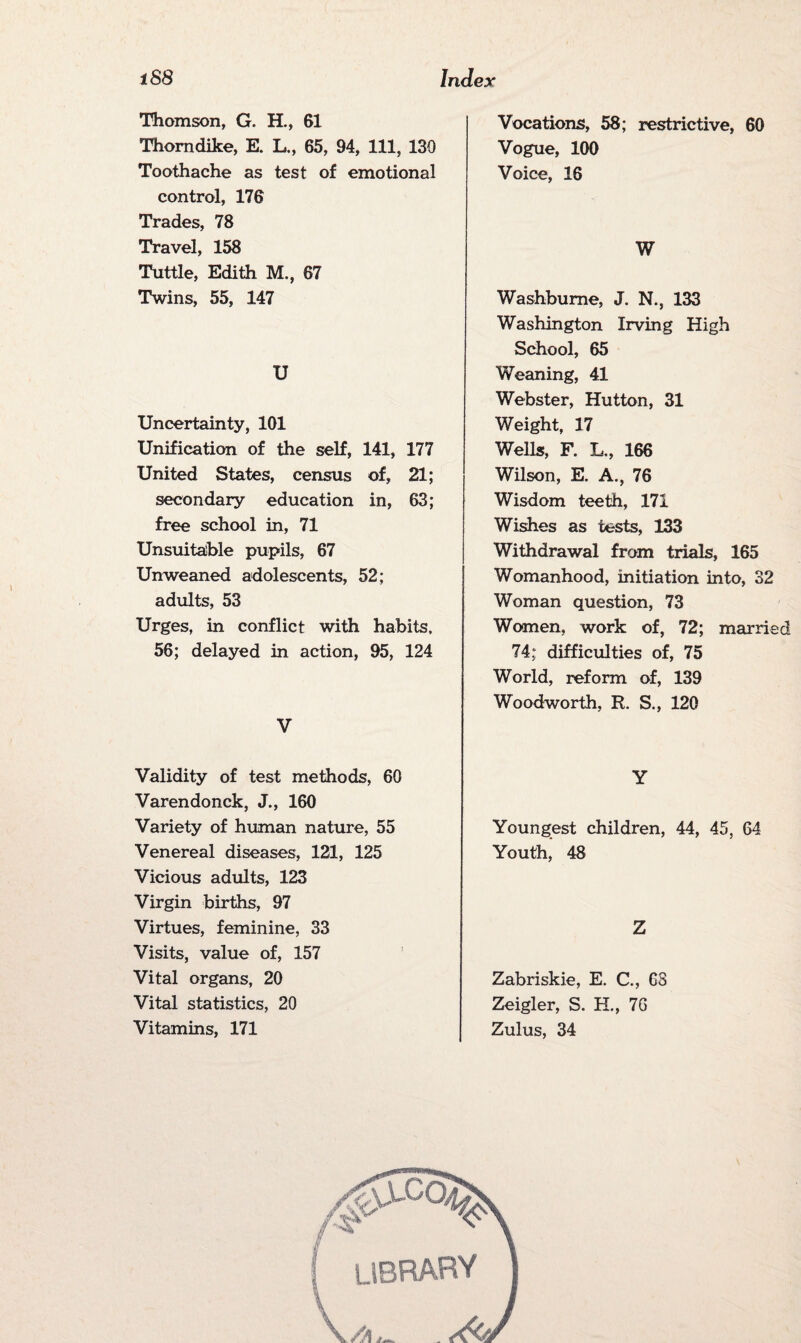 Thomson, G. H., 61 Thorndike, E. L., 65, 94, 111, 130 Toothache as test of emotional control, 176 Trades, 78 Travel, 158 Tuttle, Edith M., 67 Twins, 55, 147 U Uncertainty, 101 Unification of the self, 141, 177 United States, census of, 21; secondary education in, 63; free school in, 71 Unsuitable pupils, 67 Unweaned adolescents, 52; adults, 53 Urges, in conflict with habits, 56; delayed in action, 95, 124 V Validity of test methods, 60 Varendonck, J., 160 Variety of human nature, 55 Venereal diseases, 121, 125 Vicious adults, 123 Virgin births, 97 Virtues, feminine, 33 Visits, value of, 157 Vital organs, 20 Vital statistics, 20 Vitamins, 171 Vocations, 58; restrictive, 60 Vogue, 100 Voice, 16 W Washbume, J. N., 133 Washington Irving High School, 65 Weaning, 41 Webster, Hutton, 31 Weight, 17 Wells, F. L., 166 Wilson, E. A., 76 Wisdom teeth, 171 Wishes as tests, 133 Withdrawal from trials, 165 Womanhood, initiation into, 32 Woman question, 73 Women, work of, 72; married 74; difficulties of, 75 World, reform of, 139 Woodworth, R. S., 120 Y Youngest children, 44, 45, 64 Youth, 48 Z Zabriskie, E. C., 68 Zeigler, S. H., 76 Zulus, 34