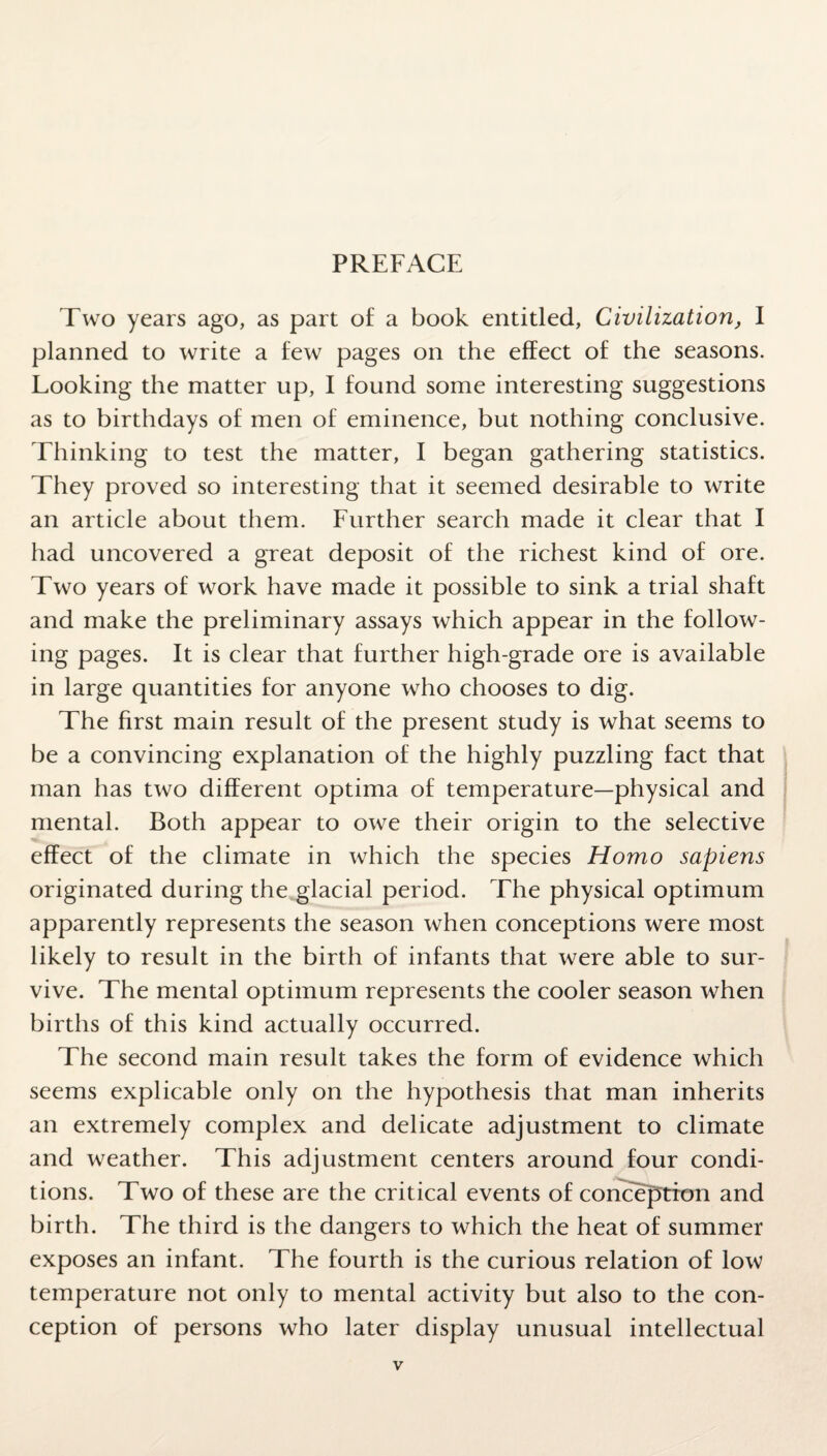 Two years ago, as part of a book entitled, Civilization, I planned to write a few pages on the effect of the seasons. Looking the matter up, I found some interesting suggestions as to birthdays of men of eminence, but nothing conclusive. Thinking to test the matter, I began gathering statistics. They proved so interesting that it seemed desirable to write an article about them. Further search made it clear that I had uncovered a great deposit of the richest kind of ore. Two years of work have made it possible to sink a trial shaft and make the preliminary assays which appear in the follow¬ ing pages. It is clear that further high-grade ore is available in large quantities for anyone who chooses to dig. The first main result of the present study is what seems to be a convincing explanation of the highly puzzling fact that man has two different optima of temperature—physical and mental. Both appear to owe their origin to the selective effect of the climate in which the species Homo sapiens originated during the glacial period. The physical optimum apparently represents the season when conceptions were most likely to result in the birth of infants that were able to sur¬ vive. The mental optimum represents the cooler season when births of this kind actually occurred. The second main result takes the form of evidence which seems explicable only on the hypothesis that man inherits an extremely complex and delicate adjustment to climate and weather. This adjustment centers around four condi¬ tions. Two of these are the critical events of conception and birth. The third is the dangers to which the heat of summer exposes an infant. The fourth is the curious relation of low temperature not only to mental activity but also to the con¬ ception of persons who later display unusual intellectual