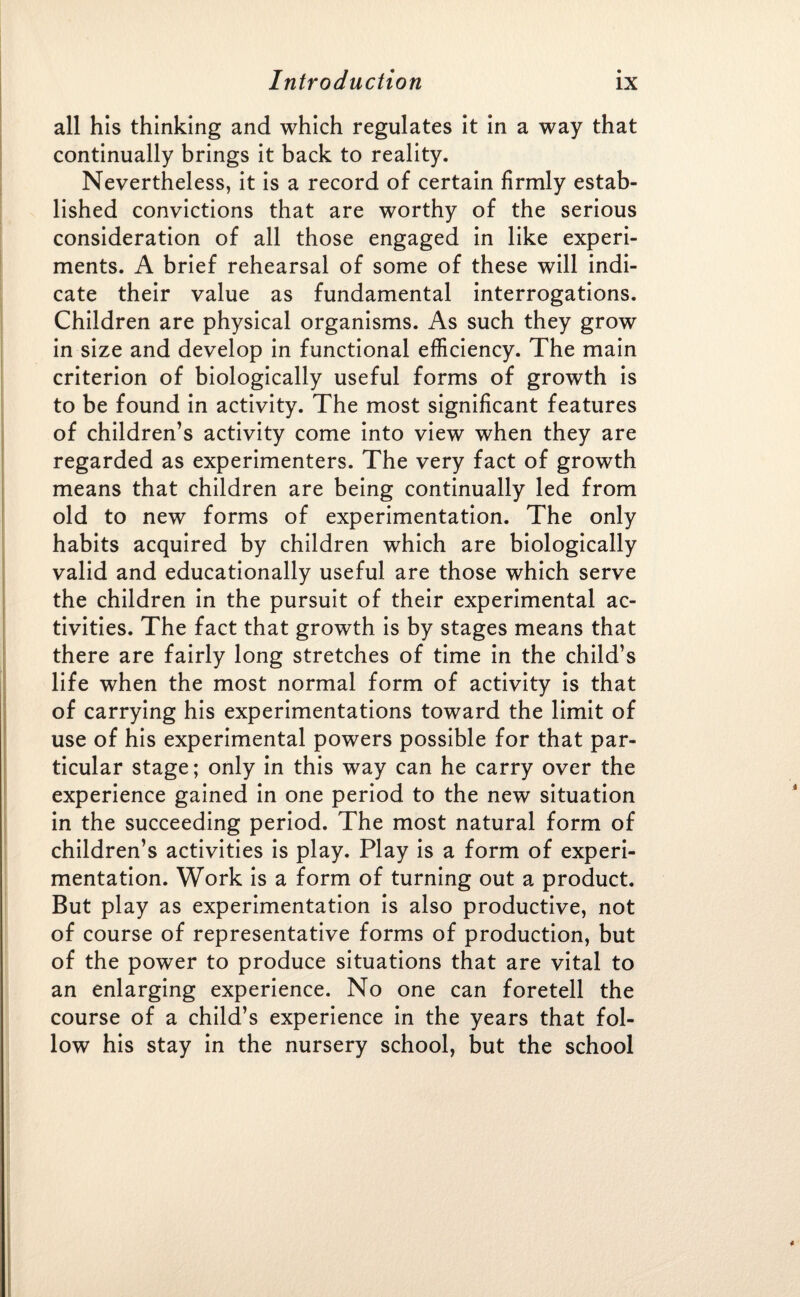 all his thinking and which regulates it in a way that continually brings it back to reality. Nevertheless, it is a record of certain firmly estab¬ lished convictions that are worthy of the serious consideration of all those engaged in like experi¬ ments. A brief rehearsal of some of these will indi¬ cate their value as fundamental interrogations. Children are physical organisms. As such they grow in size and develop in functional efficiency. The main criterion of biologically useful forms of growth is to be found in activity. The most significant features of children’s activity come into view when they are regarded as experimenters. The very fact of growth means that children are being continually led from old to new forms of experimentation. The only habits acquired by children which are biologically valid and educationally useful are those which serve the children in the pursuit of their experimental ac¬ tivities. The fact that growth is by stages means that there are fairly long stretches of time in the child’s life when the most normal form of activity is that of carrying his experimentations toward the limit of use of his experimental powers possible for that par¬ ticular stage; only in this way can he carry over the experience gained in one period to the new situation in the succeeding period. The most natural form of children’s activities is play. Play is a form of experi¬ mentation. Work is a form of turning out a product. But play as experimentation is also productive, not of course of representative forms of production, but of the power to produce situations that are vital to an enlarging experience. No one can foretell the course of a child’s experience in the years that fol¬ low his stay in the nursery school, but the school «