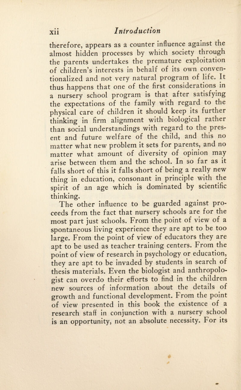 therefore, appears as a counter influence against the almost hidden processes by which society through the parents undertakes the premature exploitation of children’s interests in behalf of its own conven¬ tionalized and not very natural program of life. It thus happens that one of the first considerations in a nursery school program is that after satisfying the expectations of the family with regard to the physical care of children it should keep its further thinking in firm alignment with biological rather than social understandings with regard to the pres¬ ent and future welfare of the child, and this no matter what new problem it sets for parents, and no matter what amount of diversity of opinion may arise between them and the school. In so far as it falls short of this it falls short of being a really new thing in education, consonant in principle with the spirit of an age which is dominated by scientific thinking. The other influence to be guarded against pro¬ ceeds from the fact that nursery schools are for the most part just schools. From the point of view of a spontaneous living experience they are apt to be too large. From the point of view of educators they are apt to be used as teacher training centers. From the point of view of research in psychology or education, they are apt to be invaded by students in search of thesis materials. Even the biologist and anthropolo¬ gist can overdo their efforts to find in the children new sources of information about the details of growth and functional development. From the point of view presented in this book the existence of a research staff in conjunction with a nursery school is an opportunity, not an absolute necessity. For its