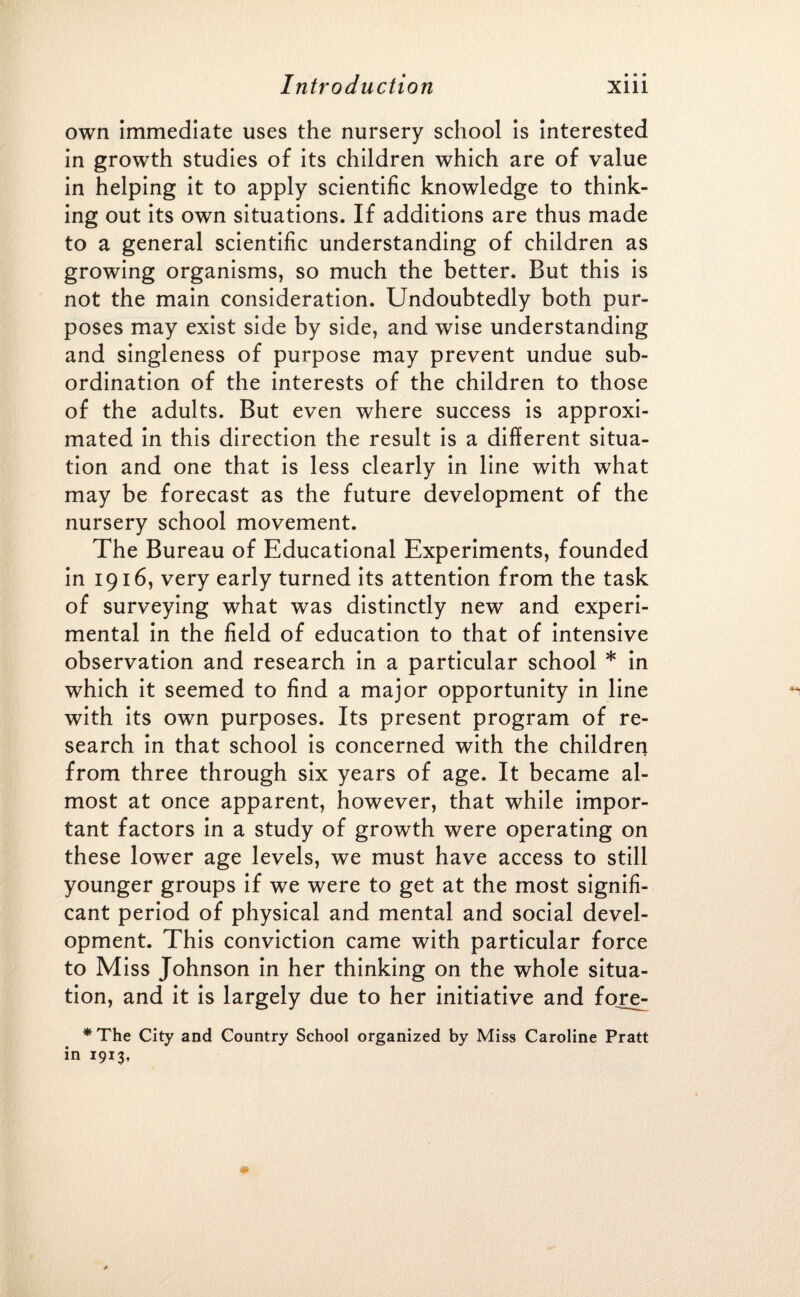 own immediate uses the nursery school is interested in growth studies of its children which are of value in helping it to apply scientific knowledge to think¬ ing out its own situations. If additions are thus made to a general scientific understanding of children as growing organisms, so much the better. But this is not the main consideration. Undoubtedly both pur¬ poses may exist side by side, and wise understanding and singleness of purpose may prevent undue sub¬ ordination of the interests of the children to those of the adults. But even where success is approxi¬ mated in this direction the result is a different situa¬ tion and one that is less clearly in line with what may be forecast as the future development of the nursery school movement. The Bureau of Educational Experiments, founded in 1916, very early turned its attention from the task of surveying what was distinctly new and experi¬ mental in the field of education to that of intensive observation and research in a particular school * in which it seemed to find a major opportunity in line **> with its own purposes. Its present program of re¬ search in that school is concerned with the children from three through six years of age. It became al¬ most at once apparent, however, that while impor¬ tant factors in a study of growth were operating on these lower age levels, we must have access to still younger groups if we were to get at the most signifi¬ cant period of physical and mental and social devel¬ opment. This conviction came with particular force to Miss Johnson in her thinking on the whole situa¬ tion, and it is largely due to her initiative and fore^ *The City and Country School organized by Miss Caroline Pratt in 1913,