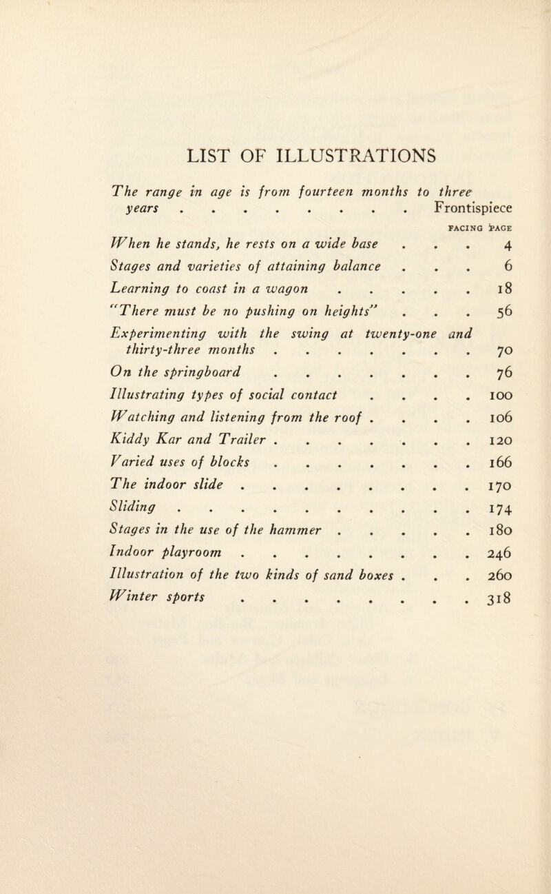 LIST OF ILLUSTRATIONS The range in age is from fourteen months to three years.Frontispiece FACING !PAGE When he stands, he rests on a wide base ... 4 Stages and varieties of attaining balance ... 6 Learning to coast in a wagon.18 ((There must be no pushing on heights” ... 56 Experimenting with the swing at twenty-one and thirty-three months.70 On the springboard.76 Illustrating types of social contact . . . .100 Watching and listening from the roof . . . .106 Kiddy Kar and Trailer.120 Varied uses of blocks.166 The indoor slide.170 Sliding.174 Stages in the use of the hammer . . . . .180 Indoor playroom.246 Illustration of the two kinds of sand boxes . . . 260 Winter sports.318