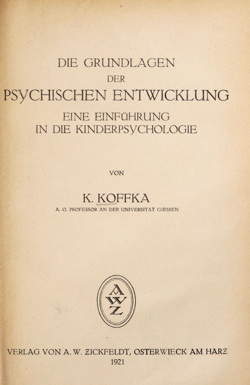 DIE GRUNDLAGEN DER PSYCHISCHEN ENTWICKLUNG EINE EINFÜHRUNG IN DIE KINDERPSyCHOLOGIE VON K. KOFFKA A. O. PROFESSOR AN DER UNIVERSITÄT GIESSEN VERLAG VON A. W. ZICKFELDT, OSTER WIECK AM HARZ 1921