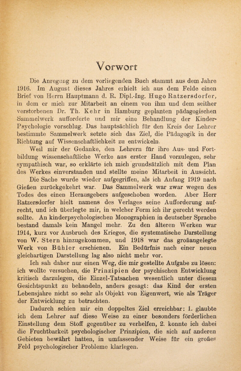 V orworf Die Anregung zu dem vorliegenden Buch stammt aus dem Jahre 1916. Im August dieses Jahres erhielt ich aus dem Felde einen Brief von Herrn Hauptmann d. R. Dipl.-Ing. HugoRatzersdorfer, in dem er mich zur Mitarbeit an einem von ihm und dem seither verstorbenen Dr. Th. Kehr in Hamburg geplanten pädagogischen Sammelwerk aufforderte und mir eine Behandlung der Kinder- Psychologie vor schlug. Das hauptsächlich für den Kreis der Lehrer bestimmte Sammelwerk setzte sich das Ziel, die Pädagogik in der Richtung auf Wissenschaftlichkeit zu entwickeln. Weil mir der Gedanke, den Lehrern für ihre Aus* und Fort¬ bildung wissenschaftliche Werke aus erster Hand vorzulegen, sehr sympathisch war, so erklärte ich mich grundsätzlich mit dem Plan des Werkes einverstanden und stellte meine Mitarbeit in Aussicht. Die Sache wurde wieder aufgegriffen, als ich Anfang 1919 nach Gießen zurückgekehrt war. Das Sammelwerk war zwar wegen des Todes des einen Herausgebers aufgeschoben worden. Aber Herr Ratzersdorf er hielt namens des Verlages seine Aufforderung auf¬ recht, und ich überlegte mir, in welcher Form ich ihr gerecht werden sollte. An kinderpsychologischen Monographien in deutscher Sprache bestand damals kein Mangel mehr. Zu den älteren Werken war 1914, kurz vor Ausbruch des Krieges, die systematische Darstellung von W. Stern hinzugekommen, und 1918 war das großangelegte Werk von Bühl er erschienen. Ein Bedürfnis nach einer neuen gleichartigen Darstellung lag also nicht mehr vor. Ich sah daher nur einen Weg, die mir gestellte Aufgabe zu lösen: ich wollte versuchen, die Prinzipien der psychischen Entwicklung kritisch darzuiegen, die Einzel-Tatsachen wesentlich unter diesem Gesichtspunkt zu behandeln, anders gesagt: das Kind der ersten Lebensjahre nicht so sehr als Objekt von Eigenwert, wie als Träger der Entwicklung zu betrachten. Dadurch schien mir ein doppeltes Ziel erreichbar: 1. glaubte ich dem Lehrer auf diese Weise zu einer besonders förderlichen Einstellung dem Stoff gegenüber zu verhelfen, 2. konnte ich dabei die Fruchtbarkeit psychologischer Prinzipien, die sich auf anderen Gebieten bewährt hatten, in umfassender Weise für ein großes Feld psychologischer Probleme klarlegen.
