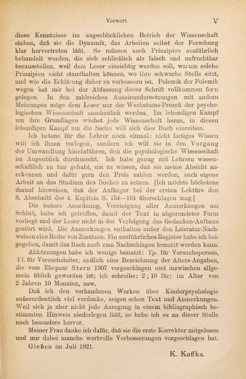 diese Kenntnisse im augenblicklichen Betrieb der Wissenschaft stehen, daß sie die Dynamik, das Arbeiten selbst der Forschung klar hervortreten läßt. So müssen auch Prinzipien ausführlich behandelt werden, die sich schließlich als falsch und unfruchtbar herausstellen, weil dem Leser einsichtig werden soll, warum solche Prinzipien nicht standhallen können, wo ihre schwache Stelle sitzt, und wie die Erklärung daher zu verbessern ist. Polemik der Polemik wegen hat mir bei der Abfassung dieser Schrift vollkommen fern gelegen. In den zahlreichen Auseinandersetzungen mit andern Meinungen möge dem Leser nur der Wachstums-Prozeß der psycho* logischen Wissenschaft anschaulich werden. Im lebendigen Kampf um ihre Grundlagen wächst jede Wissenschaft heran, in diesen lebendigen Kampf um die Sache will sich dies Buch einreihen. Ich betone für die Lehrer noch einmal: nicht fertiges Wissen will ich ihnen vorlegen, sondern ich will sie in den Vorgang der Umwandlung hin einführen, den die psychologische Wissenschaft im Augenblick durchmacht. Ich habe genug mit Lehrern wissen¬ schaftlich zu tun gehabt, um zu wissen, daß sie meine Absicht an¬ erkennen und dafür gern den Preis zahlen werden, auch eigene Arbeit an das Studium des Buches zu setzen. [Ich möchte höchstens darauf hinweisen, daß der Anfänger bei der ersten Lektüre den 8. Abschnitt des 4. Kapitels S. 154—164 überschlagen mag.] Die äußere Anordnung, Vereinigung aller Anmerkungen am Schluß, habe ich getroffen, damit der Text in abgerundeter Form vorliegt und der Leser nicht in der Verfolgung des Ge danken- Auf baus gestört wird. Die Anmerkungen enthalten außer den Literatur-Nach¬ weisen eine Reihe von Zusätzen. Ein ausführliches Register habe ich bei¬ gegeben, damit das Buch auch zum Nachschlagen benutzt werden kann. Abkürzungen habe ich wenige benutzt: Vp. für Versuchsperson, VI. für Versuchsleiter, endlich eine Bezeichnung der Alters-Angaben, die vom Ehepaar Stern 1907 vorgeschlagen und inzwischen allge¬ mein üblich geworden ist; ich schreibe: 2 ; 10 für: im Alter von 2 Jahren 10 Monaten, usw. Daß ich den vorhandenen Werken über Kinderpsychologie außerordentlich viel verdanke, zeigen schon Text und Anmerkungen. Weil sich ja aber nicht jede Anregung in einem bibliographisch be¬ stimmten Hinweis niederlegen läßt, so hebe ich es an dieser Stelle noch besonders hervor. Meiner Frau danke ich dafür, daß sie die erste Korrektur mitgelesen und mir dabei manche wertvolle Verbesserungen vorgeschlagen hat. Gießen im Juli 1921. K. Koflfka.