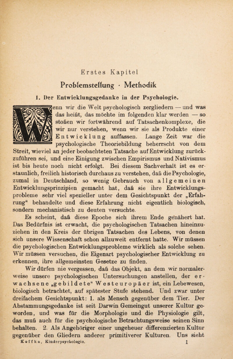 Erstes Kapitel Problemstellung • Methodik 1. Der Entwicklungsgedanke in der Psychologie, enn wir die Welt psychologisch zergliedern — und was das heißt, das möchte im folgenden klar werden — so stoßen wir fortwährend auf Tatsachenkomplexe, die wir nur verstehen, wenn wir sie als Produkte einer Entwicklung auf fassen.. Lange Zeit war die psychologische Theoriebildung beherrscht von dem Streit, wieviel an jeder beobachteten Tatsache auf Entwicklung zurück» zuführen sei, und eine Einigung zwischen Empirismus und Nativismus ist bis heute noch nicht erfolgt. Bei diesem Sachverhalt ist es er¬ staunlich, freilich historisch durchaus zu verstehen, daß die Psychologie, zumal in Deutschland, so wenig Gebrauch von allgemeinen Entwicklungsprinzipien gemacht hat, daß sie ihre Entwicklungs¬ probleme sehr viel spezieller unter dem Gesichtspunkt der „Erfah» rung“ behandelte und diese Erfahrung nicht eigentlich biologisch, sondern mechanistisch zu deuten versuchte. Es scheint, daß diese Epoche sich ihrem Ende genähert hat. Das Bedürfnis ist erwacht, die psychologischen Tatsachen hineinzu¬ ziehen in den Kreis der übrigen Tatsachen des Lebens, von denen sich unsere Wissenschaft schon allzuweit entfernt hatte. Wir müssen die psychologischen Entwicklungsprobleme wirklich als solche sehen. Wir müssen versuchen, die Eigenart psychologischer Entwicklung zu erkennen, ihre allgemeinsten Gesetze zu finden. Wir dürfen nie vergessen, daß das Objekt, an dem wir normaler¬ weise unsere psychologischen Untersuchungen anstellen, der e r - wachsene „gebildete“ Westeuropäer ist, ein Lebewesen, biologisch betrachtet, auf spätester Stufe stehend. Und zwar unter dreifachem Gesichtspunkt: 1. als Mensch gegenüber dem Tier. Der Abstammungsgedanke ist seit Darwin Gemeingut unserer Kultur ge¬ worden, und was für die Morphologie und die Physiologie gilt, das muß auch für die psychologische Betrachtungsweise seinen Sinn behalten. 2. Als Angehöriger einer ungeheuer differenzierten Kultur gegenüber den Gliedern anderer primitiverer Kulturen. Uns sieht