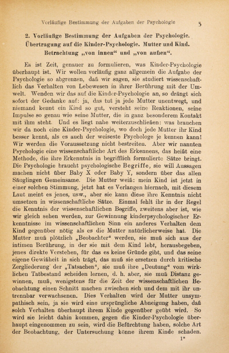 Vorläufige Bestimmung der Aufgaben der Psychologie 5 2. Vorläufige Bestimmung der Aufgaben der Psychologie. Übertragung auf die Kinder-Psychologie. Mutter und Kind. Betrachtung „vom innen“ und „von außen“. Es ist Zeit, genauer zu formulieren, was Kinder-Psychologie überhaupt ist. Wir wollen vorläufig ganz allgemein die Aufgabe der Psychologie so abgrenzen, daß wir sagen, sie studiert wissenschaft¬ lich das Verhalten von Lebewesen in ihrer Berührung mit der Um¬ welt. Wenden wir das auf die Kinder-Psychologie an, so drängt sich sofort der Gedanke auf: ja, das tut ja jede Mutter unentwegt, und niemand kennt ein Kind so gut, versteht seine Reaktionen, seine Impulse so genau wie seine Mutter, die in ganz besonderem Kontakt mit ihm steht. Und es liegt nahe weiterzuschließen: was brauchen wir da noch eine Kinder-Psychologie, wo doch jede Mutter ihr Kind besser kennt, als es auch der weiseste Psychologe je kennen kann! Wir werden die Voraussetzung nicht bestreiten. Aber wir nannten Psychologie eine wissenschaftliche Art des Erkennens, das heißt eine Methode, die ihre Erkenntnis in begrifflich formulierte Sätze bringt. Die Psychologie braucht psychologische Begriffe, sie will Aussagen machen nicht über Baby X oder Baby Y, sondern über das allen Säuglingen Gemeinsame. Die Mutter weiß: mein Kind ist jetzt in einer solchen Stimmung, jetzt hat es Verlangen hiernach, mit diesem Laut meint es jenes, usw., aber sie kann diese ihre Kenntnis nicht umsetzen in wissenschaftliche Sätze. Einmal fehlt ihr in der Regel die Kenntnis der wissenschaftlichen Begriffe, zweitens aber ist, wie wir gleich sehen werden, zur Gewinnung kinderpsychologischer Er¬ kenntnisse im wissenschaftlichen Sinn ein anderes Verhalten dem Kind gegenüber nötig als es die Mutter natürlicherweise hat. Die Mutter muß plötzlich „Beobachter“ werden, sie muß sich aus der intimen Berührung, in der sie mit dem Kind lebt, herausbegeben, jenes direkte Verstehen, für das es keine Gründe gibt, und das seine eigene Gewißheit in sich trägt, das muß sie ersetzen durch kritische Zergliederung der „Tatsachen“, sie muß ihre „Deutung“ vom wirk¬ lichen Tatbestand scheiden lernen, d. h. aber, sie muß Distanz ge¬ winnen, muß, wenigstens für die Zeit der wissenschaftlichen Be¬ obachtung einen Schnitt machen zwischen sich und dem mit ihr un¬ trennbar verwachsenen. Dies Verhalten wird der Mutter unsym¬ pathisch sein, ja sie wird eine ursprüngliche Abneigung haben, daß solch Verhalten überhaupt ihrem Kinde gegenüber geübt wird. So wird sie leicht dahin kommen, gegen die Kinder-Psychologie über¬ haupt eingenommen zu sein, wird die Befürchtung haben, solche Art der Beobachtung, der Untersuchung könne ihrem Kinde schaden. 1*