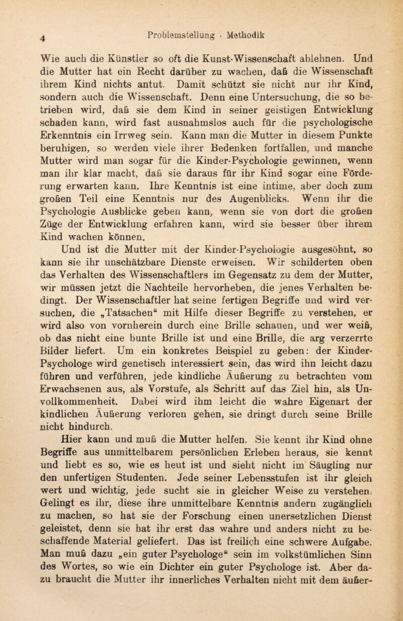 Wie auch die Künstler so oft die Kunst-Wissenschaft ablehnen. Und die Mutter hat ein Recht darüber zu wachen, dab die Wissenschaft ihrem Kind nichts antut. Damit schützt sie nicht nur ihr Kind, sondern auch die Wissenschaft. Denn eine Untersuchung, die so be¬ trieben wird, dab sie dem Kind in seiner geistigen Entwicklung schaden kann, wird fast ausnahmslos auch für die psychologische Erkenntnis ein Irrweg sein. Kann man die Mutter in diesem Punkte beruhigen, so werden viele ihrer Bedenken fortfallen, und manche Mutter wird man sogar für die Kind er-Psychologie gewinnen, wenn man ihr klar macht, dab sie daraus für ihr Kind sogar eine Förde¬ rung erwarten kann. Ihre Kenntnis ist eine intime, aber doch zum groben Teil eine Kenntnis nur des Augenblicks. Wenn ihr die Psychologie Ausblicke geben kann, wenn sie von dort die groben Züge der Entwicklung erfahren kann, wird sie besser über ihrem Kind wachen können. Und ist die Mutter mit der Kinder-Psychologie ausgesöhnt, so kann sie ihr unschätzbare Dienste erweisen. Wir schilderten oben das Verhalten des Wissenschaftlers im Gegensatz zu dem der Mutter, wir müssen jetzt die Nachteile hervorheben, die jenes Verhalten be¬ dingt. Der Wissenschaftler hat seine fertigen Begriffe und wird ver¬ suchen, die „Tatsachen“ mit Hilfe dieser Begriffe zu verstehen, er wird also von vornherein durch eine Brille schauen, und wer weib, ob das nicht eine bunte Brille ist und eine Brille, die arg verzerrte Bilder liefert. Um ein konkretes Beispiel zu geben: der Kinder- Psychologe wird genetisch interessiert sein, das wird ihn leicht dazu führen und verführen, jede kindliche Äuberung zu betrachten vom Erwachsenen aus, als Vorstufe, als Schritt auf das Ziel hin, als Un¬ vollkommenheit. Dabei wird ihm leicht die wahre Eigenart der kindlichen Äuberung verloren gehen, sie dringt durch seine Brille nicht hindurch. Hier kann und mub die Mutter helfen. Sie kennt ihr Kind ohne Begriffe aus unmittelbarem persönlichen Erleben heraus, sie kennt und liebt es so, wie es heut ist und sieht nicht im Säugling nur den unfertigen Studenten. Jede seiner Lebensstufen ist ihr gleich wert und wichtig, jede sucht sie in gleicher Weise zu verstehen. Gelingt es ihr, diese ihre unmittelbare Kenntnis andern zugänglich zu machen, so hat sie der Forschung einen unersetzlichen Dienst geleistet, denn sie hat ihr erst das wahre und anders nicht zu be¬ schaffende Material geliefert. Das ist freilich eine schwere Aufgabe. Man mub dazu „ein guter Psychologe“ sein im volkstümlichen Sinn des Wortes, so wie ein Dichter ein guter Psychologe ist. Aber da¬ zu braucht die Mutter ihr innerliches Verhalten nicht mit dem äuber-