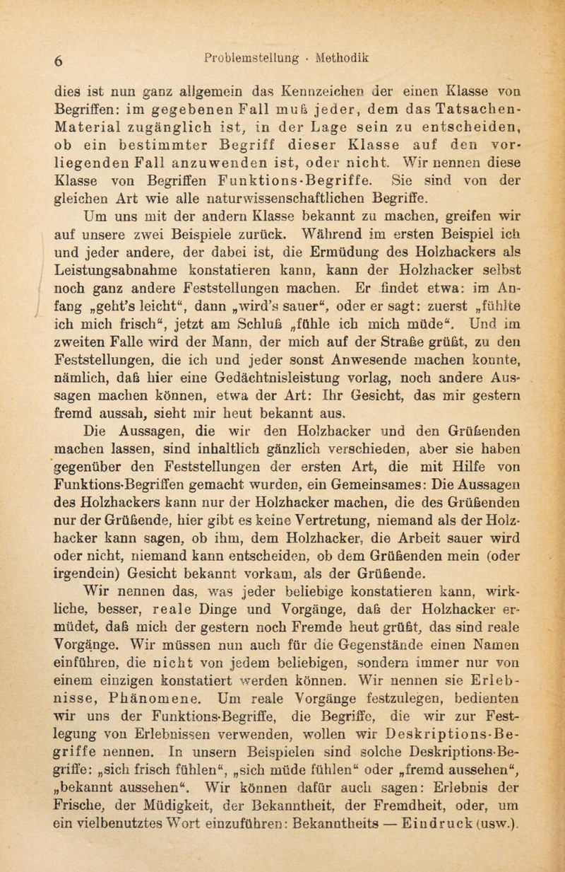 dies ist nun ganz allgemein das Kennzeichen der einen Klasse von Begriffen: im gegebenen Fall muh jeder, dem das Tatsachen- Material zugänglich ist, in der Lage sein zu entscheiden, ob ein bestimmter Begriff dieser Klasse auf den vor¬ liegenden Fall anzuwenden ist, oder nicht. Wir nennen diese Klasse von Begriffen Funktions-Begriffe. Sie sind von der gleichen Art wie alle naturwissenschaftlichen Begriffe. Um uns mit der andern Klasse bekannt zu machen, greifen wir auf unsere zwei Beispiele zurück. Während im ersten Beispiel ich und jeder andere, der dabei ist, die Ermüdung des Holzhackers als Leistungsabnahme konstatieren kann, kann der Holzhacker selbst noch ganz andere Feststellungen machen. Er findet etwa: im An¬ fang „geht’s leicht“, dann „wird’s sauer“, oder er sagt: zuerst „fühlte ich mich frisch“, jetzt am Schluß „fühle ich mich müde“. Und im zweiten Falle wird der Mann, der mich auf der Straße grüßt, zu den Feststellungen, die ich und jeder sonst Anwesende machen konnte, nämlich, daß hier eine Gedächtnisleistung vorlag, noch andere Aus» sagen machen können, etwa der Art: Ihr Gesicht, das mir gestern fremd aussah, sieht mir heut bekannt aus. Die Aussagen, die wir den Holzbacker und den Grüßenden machen lassen, sind inhaltlich gänzlich verschieden, aber sie haben gegenüber den Feststellungen der ersten Art, die mit Hilfe von Funktions-Begriffen gemacht wurden, ein Gemeinsames: Die Aussagen des Holzhackers kann nur der Holzhacker machen, die des Grüßenden nur der Grüßende, hier gibt es keine Vertretung, niemand als der Holz¬ hacker kann sagen, ob ihm, dem Holzhacker, die Arbeit sauer wird oder nicht, niemand kann entscheiden, ob dem Grüßenden mein (oder irgendein) Gesicht bekannt vorkam, als der Grüßende. Wir nennen das, was jeder beliebige konstatieren kann, wirk¬ liche, besser, reale Dinge und Vorgänge, daß der Holzhacker er¬ müdet, daß mich der gestern noch Fremde heut grüßt, das sind reale Vorgänge. Wir müssen nun auch für die Gegenstände einen Namen einführen, die nicht von jedem beliebigen, sondern immer nur von einem einzigen konstatiert werden können. Wir nennen sie Erleb¬ nisse, Phänomene. Um reale Vorgänge festzulegen, bedienten wir uns der Funktions-Begriffe, die Begriffe, die wir zur Fest¬ legung von Erlebnissen verwenden, wollen wir Deskriptions-Be¬ griffe nennen. In unsern Beispielen sind solche Deskriptions-Be- griffe: „sich frisch fühlen“, „sich müde fühlen“ oder „fremd aussehen“, „bekannt aussehen“. Wir können dafür auch sagen: Erlebnis der Frische, der Müdigkeit, der Bekanntheit, der Fremdheit, oder, um ein vielbenutztes Wort einzuführen: Bekanntheits — Eindruck (usw.).