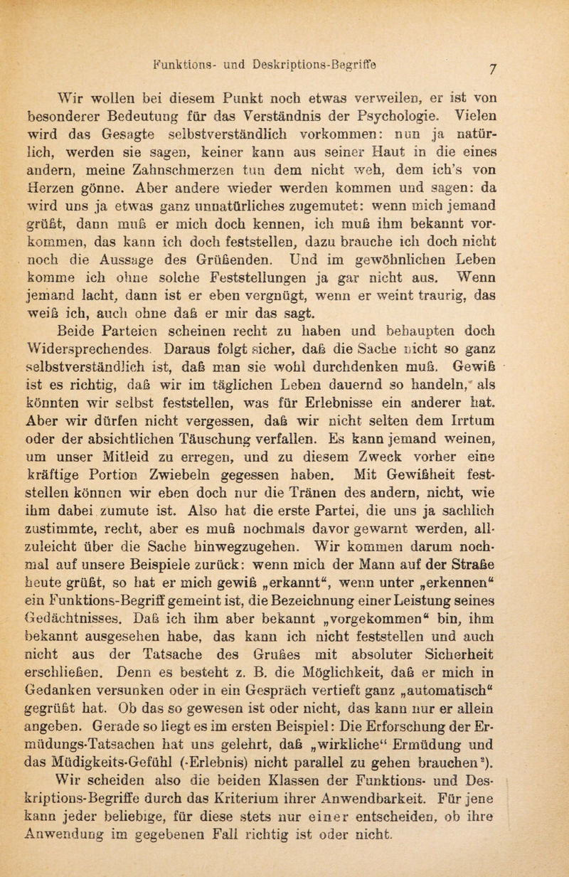 Wir wollen bei diesem Punkt noch etwas verweilen, er ist von besonderer Bedeutung für das Verständnis der Psychologie. Vielen wird das Gesagte selbstverständlich Vorkommen: nun ja natür¬ lich, werden sie sagen, keiner kann aus seiner Haut in die eines andern, meine Zahnschmerzen tun dem eicht weh, dem ich’s von Herzen gönne. Aber andere wieder werden kommen und sagen: da wird uns ja etwas ganz unnatürliches zugemutet: wenn mich jemand grüßt, dann muß er mich doch kennen, ich muß ihm bekannt Vor¬ kommen, das kann ich doch feststellen, dazu brauche ich doch nicht noch die Aussage des Grüßenden, Und im gewöhnlichen Leben komme ich ohne solche Feststellungen ja gar nicht aus. Wenn jemand lacht, dann ist er eben vergnügt, wenn er weint traurig, das weiß ich, auch ohne daß er mir das sagt. Beide Parteien scheinen recht zu haben und behaupten doch Widersprechendes. Daraus folgt sicher, daß die Sache nicht so ganz selbstverständlich ist, daß man sie wohl durchdenken muß. Gewiß ist es richtig, daß wir im täglichen Leben dauernd so handeln, als könnten wir selbst feststellen, was für Erlebnisse ein anderer hat. Aber wir dürfen nicht vergessen, daß wir nicht selten dem Irrtum oder der absichtlichen Täuschung verfallen. Es kann jemand weinen, um unser Mitleid zu erregen, und zu diesem Zweck vorher eine kräftige Portion Zwiebeln gegessen haben. Mit Gewißheit fest¬ stellen können wir eben doch nur die Tränen des andern, nicht, wie ihm dabei zumute ist. Also hat die erste Partei, die uns ja sachlich zustimmte, recht, aber es muß nochmals davor gewarnt werden, all¬ zuleicht über die Sache hinwegzugehen. Wir kommen darum noch¬ mal auf unsere Beispiele zurück: wenn mich der Mann auf der Straße heute grüßt, so hat er mich gewiß „erkannt“, wenn unter „erkennen“ ein Funktions-Begriff gemeint ist, die Bezeichnung einer Leistung seines Gedächtnisses, Daß ich ihm aber bekannt „vorgekommen“ bin, ihm bekannt ausgesehen habe, das kann ich nicht festsfeilen und auch nicht aus der Tatsache des Grußes mit absoluter Sicherheit erschließen. Denn es besteht z, B, die Möglichkeit, daß er mich In Gedanken versunken oder in ein Gespräch vertieft ganz „automatisch“ gegrüßt hat. Ob das so gewesen ist oder nicht, das kann nur er allein angeben. Gerade so liegt es im ersten Beispiel: Die Erforschung der Er¬ müdungs-Tatsachen hat uns gelehrt, daß „wirkliche“ Ermüdung und das Müdigkeits-Gefühl (-Erlebnis) nicht parallel zu gehen brauchen2). Wir scheiden also die beiden Klassen der Funktions- und Des¬ kriptions-Begriffe durch das Kriterium ihrer Anwendbarkeit. Für jene kann jeder beliebige, für diese stets nur einer entscheiden, ob ihre Anwendung im gegebenen Fall richtig ist oder nicht.
