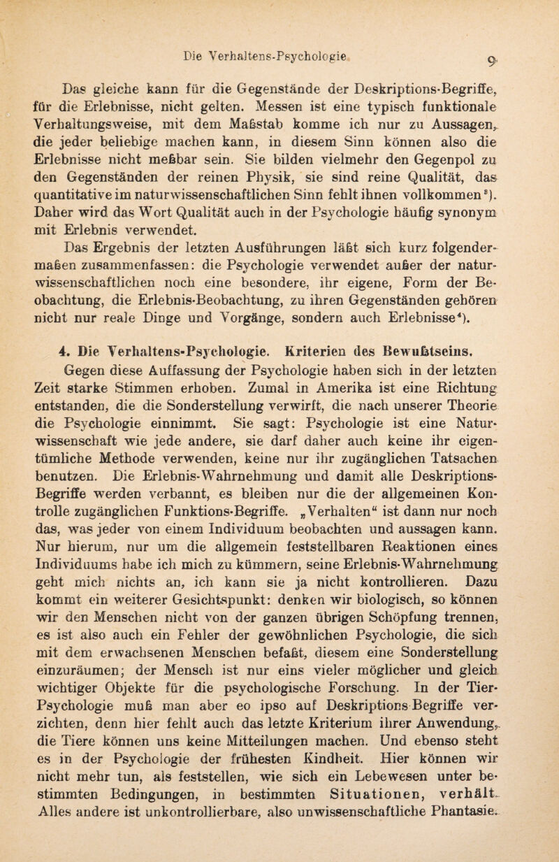 Die Verhajtens-Psychologie Das gleiche kann für die Gegenstände der Deskriptions-Begriffe, für die Erlebnisse, nicht gelten. Messen ist eine typisch funktionale Verhaltungsweise, mit dem Maßstab komme ich nur zu Aussagen* die jeder beliebige machen kann, in diesem Sinn können also die Erlebnisse nicht meßbar sein. Sie bilden vielmehr den Gegenpol zu den Gegenständen der reinen Physik, sie sind reine Qualität, das quantitative im naturwissenschaftlichen Sinn fehlt ihnen vollkommen8). Daher wird das Wort Qualität auch in der Psychologie häufig synonym mit Erlebnis verwendet. Das Ergebnis der letzten Ausführungen läßt sich kurz folgender¬ maßen zusammenfassen: die Psychologie verwendet außer der natur¬ wissenschaftlichen noch eine besondere, ihr eigene, Form der Be¬ obachtung, die Erlebnis-Beobachtung, zu ihren Gegenständen gehören nicht nur reale Dinge und Vorgänge, sondern auch Erlebnisse4). 4. Die Verhaltens-Psychologie. Kriterien des Bewußtseins. Gegen diese Auffassung der Psychologie haben sich in der letzten Zeit starke Stimmen erhoben. Zumal in Amerika ist eine Richtung entstanden, die die Sonderstellung verwirft, die nach unserer Theorie die Psychologie einnimmt. Sie sagt: Psychologie ist eine Natur* Wissenschaft wie jede andere, sie darf daher auch keine ihr eigen¬ tümliche Methode verwenden, keine nur ihr zugänglichen Tatsachen benutzen. Die Erlebnis-Wahrnehmung und damit alle Deskriptions- Begriffe werden verbannt, es bleiben nur die der allgemeinen Kon¬ trolle zugänglichen Funktions-Begriffe. „Verhalten“ ist dann nur noch das, was jeder von einem Individuum beobachten und aussagen kann. Nur hierum, nur um die allgemein feststellbaren Reaktionen eines Individuums habe ich mich zu kümmern, seine Erlebnis-Wahrnehmung geht mich nichts an, ich kann sie ja nicht kontrollieren. Dazu kommt ein weiterer Gesichtspunkt: denken wir biologisch, so können wir den Menschen nicht von der ganzen übrigen Schöpfung trennen, es ist also auch ein Fehler der gewöhnlichen Psychologie, die sich mit dem erwachsenen Menschen befaßt, diesem eine Sonderstellung einzuräumen; der Mensch ist nur eins vieler möglicher und gleich wichtiger Objekte für die psychologische Forschung. In der Tier- Psychologie muß man aber eo ipso auf Deskriptions Begriffe ver¬ zichten, denn hier fehlt auch das letzte Kriterium ihrer Anwendung^, die Tiere können uns keine Mitteilungen machen. Und ebenso steht es in der Psychologie der frühesten Kindheit. Hier können wir nicht mehr tun, als feststellen, wie sich ein Lebewesen unter be¬ stimmten Bedingungen, in bestimmten Situationen, verhälL Alles andere ist unkontrollierbare, also unwissenschaftliche Phantasie.