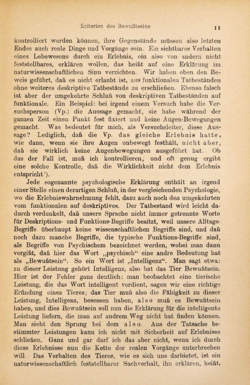 Kriterien des Bewußtseins 11 kontrolliert werden können, ihre Gegenstände müssen also letzten Endes auch reale Dinge und Vorgänge sein. Ein sichtbares Verhalten eines Lebewesens durch ein Erlebnis, ein also von andern nicht feststellbares, erklären wollen, das heißt auf eine Erklärung im naturwissenschaftlichen Sinn verzichten. Wir haben oben den Be¬ weis geführt, daß es nicht erlaubt ist, aus funktionalen Tatbeständen ohne weiteres deskriptive Tatbestände zu erschließen. Ebenso falsch ist aber der umgekehrte Schluß von deskriptiven Tatbeständen auf funktionale. Ein Beispiel: bei irgend einem Versuch habe die Ver¬ suchsperson (Vp.) die Aussage gemacht, sie habe während der ganzen Zeit einen Punkt fest fixiert und keine Augen-Bewegungen gemacht Was bedeutet für mich, als Versuchsleiter, diese Aus¬ sage? Lediglich, daß die Vp. das gleiche Erlebnis hatte, wie dann, wenn sie ihre Augen unbewegt festhält, nicht aber, daß sie wirklich keine Augenbewegungen ausgeführt hat. Ob das der Fall ist, muß ich kontrollieren, und oft genug ergibt eine solche Kontrolle, daß die Wirklichkeit nicht dem Erlebnis entspricht7). Jede sogenannte psychologische Erklärung enthält an irgend einer Stelle einen derartigen Schluß, in der vergleichenden Psychologie, wo die Erlebniswahrnehmung fehlt, dazu auch noch den umgekehrten vom funktionalen auf deskriptives. Der Tatbestand wird leicht da¬ durch verdunkelt, daß unsere Sprache nicht immer getrennte Worte für Deskriptions- und Funktions-Begriffe besitzt, weil unsere Alltags- Begriffe überhaupt keine wissenschaftlichen Begriffe sind, und daß noch dazu manche Begriffe, die typische Funktions-Begriffe sind, als Begriffe von Psychischem bezeichnet werden, wobei man dann vergißt, daß hier das Wort „psychisch44 eine andre Bedeutung hat als „Bewußtsein44. So ein Wort ist „Intelligenz“. Man sagt etwa: zu dieser Leistung gehört Intelligenz, also hat das Tier Bewußtsein, Hier ist der Fehler ganz deutlich: man beobachtet eine tierische Leistung, die das Wort intelligent verdient, sagen wir eine richtige Erfindung eines Tieres; das Tier muß also die Fähigkeit zu dieser Leistung, Intelligenz, besessen haben, also muß es Bewußtsein haben, und dies Bewußtsein soll nun die Erklärung für die intelligente Leistung liefern, die man auf andrem Weg nicht hat finden können. Man sieht den Sprung bei dem also. Aus der Tatsache be¬ stimmter Leistungen kann ich nicht mit Sicherheit auf Erlebnisse schließen. Ganz und gar darf ich das aber nicht, wenn ich durch diese Erlebnisse nun die Kette der realen Vorgänge unterbrechen will. Das Verhalten des Tieres, wie es sich uns dar bietet, ist ein naturwissenschaftlich feststellbarer Sachverhalt, ihn erklären, heißt,