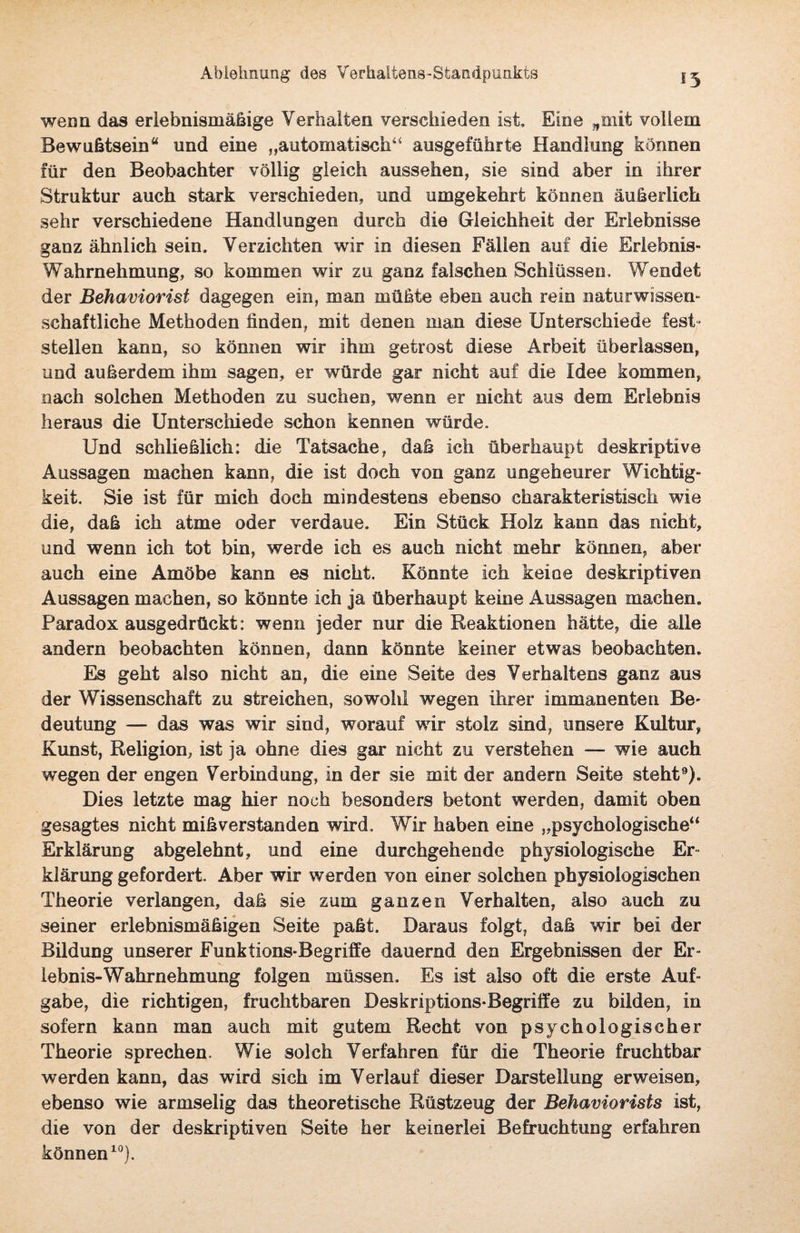 Ablehnung des Verhaltens-Standpunkts «5 wenn das erlebnismäßige Verhalten verschieden ist. Eine „mit vollem Bewußtsein“ und eine „automatisch44 ausgeführte Handlung können für den Beobachter völlig gleich aussehen, sie sind aber in ihrer Struktur auch stark verschieden, und umgekehrt können äußerlich sehr verschiedene Handlungen durch die Gleichheit der Erlebnisse ganz ähnlich sein, Verzichten wir in diesen Fällen auf die Erlebnis- Wahrnehmung, so kommen wir zu ganz falschen Schlüssen, Wendet der Behaviorisi dagegen ein, man müßte eben auch rein naturwissen¬ schaftliche Methoden finden, mit denen man diese Unterschiede fest¬ stellen kann, so können wir ihm getrost diese Arbeit überlassen, und außerdem ihm sagen, er würde gar nicht auf die Idee kommen, nach solchen Methoden zu suchen, wenn er nicht aus dem Erlebnis heraus die Unterschiede schon kennen würde. Und schließlich: die Tatsache, daß ich überhaupt deskriptive Aussagen machen kann, die ist doch von ganz ungeheurer Wichtig¬ keit. Sie ist für mich doch mindestens ebenso charakteristisch wie die, daß ich atme oder verdaue. Eie Stück Holz kann das nicht, und wenn ich tot bin, werde ich es auch nicht mehr können, aber auch eine Amöbe kann es nicht. Könnte ich keine deskriptiven Aussagen machen, so könnte ich ja überhaupt keine Aussagen machen. Paradox ausgedrückt: wenn jeder nur die Reaktionen hätte, die alle andern beobachten können, dann könnte keiner etwas beobachten. Es geht also nicht an, die eine Seite des Verhaltens ganz aus der Wissenschaft zu streichen, sowohl wegen ihrer immanenten Be¬ deutung — das was wir sind, worauf wir stolz sind, unsere Kultur, Kunst, Religion, ist ja ohne dies gar nicht zu verstehen — wie auch wegen der engen Verbindung, in der sie mit der andern Seite steht9). Dies letzte mag hier noch besonders betont werden, damit oben gesagtes nicht mißverstanden wird. Wir haben eine „psychologische“ Erklärung abgelehnt, und eine durchgehende physiologische Er¬ klärung gefordert. Aber wir werden von einer solchen physiologischen Theorie verlangen, daß sie zum ganzen Verhalten, also auch zu seiner erlebnismäßigen Seite paßt. Daraus folgt, daß wir bei der Bildung unserer Funktions-Begriffe dauernd den Ergebnissen der Er¬ lebnis-Wahrnehmung folgen müssen. Es ist also oft die erste Auf¬ gabe, die richtigen, fruchtbaren Des kr iptions-Begriffe zu bilden, in sofern kann man auch mit gutem Recht von psychologischer Theorie sprechen. Wie solch Verfahren für die Theorie fruchtbar werden kann, das wird sich im Verlauf dieser Darstellung erweisen, ebenso wie armselig das theoretische Rüstzeug der Behaviorists ist, die von der deskriptiven Seite her keinerlei Befruchtung erfahren können10)-