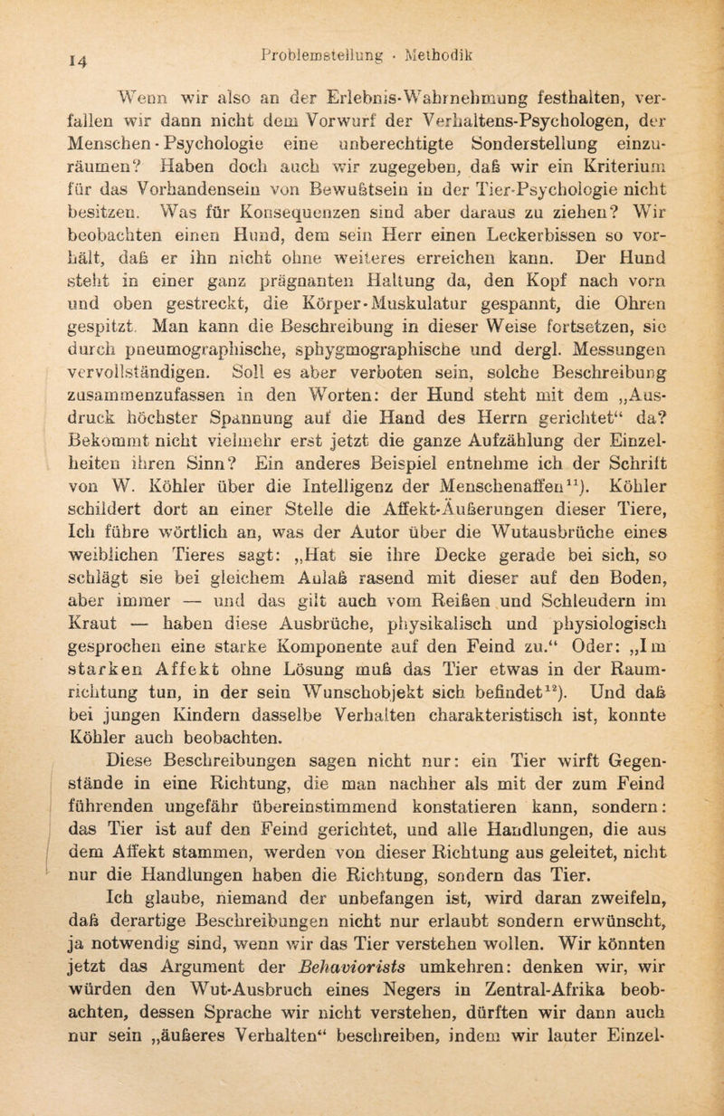 Wenn wir also an der Erlebnis-Wahrnehmung festhaiten, ver¬ fallen wir dann nicht dein Vorwurf der Verhaltens-Psychologen, der Menschen - Psychologie eine unberechtigte Sonderstellung einzu¬ räumen? Haben doch auch wir zugegeben, daß wir ein Kriterium für das Vorhandensein von Bewußtsein in der Tier-Psychologie nicht besitzen. Was für Konsequenzen sind aber daraus zu ziehen? Wir beobachten einen Hund, dem sein Herr einen Leckerbissen so vor¬ hält, dah er ihn nicht ohne weiteres erreichen kann. Der Hund steht in einer ganz prägnanten Haltung da, den Kopf nach vorn und oben gestreckt, die Körper-Muskulatur gespannt, die Ohren gespitzt Man kann die Beschreibung in dieser Weise fortsetzen, sie durch pneumographische, sphygmographische und dergl. Messungen vervollständigen. Soll es aber verboten sein, solche Beschreibung zusammenzufassen in den Worten: der Hund steht mit dem „Aus¬ druck höchster Spannung auf die Hand des Herrn gerichtet“ da? Bekommt nicht vielmehr erst jetzt die ganze Aufzählung der Einzel¬ heiten ihren Sinn? Ein anderes Beispiel entnehme ich der Schrift von W. Köhler über die Intelligenz der Menschenaffen11). Köhler schildert dort an einer Stelle die Affekt-Äußerungen dieser Tiere, Ich führe wörtlich an, was der Autor über die Wutausbrüche eines weiblichen Tieres sagt: „Hat sie ihre Decke gerade bei sich, so schlägt sie bei gleichem Anlaß rasend mit dieser auf den Boden, aber immer — und das gilt auch vom Reißen und Schleudern im Kraut — haben diese Ausbrüche, physikalisch und physiologisch gesprochen eine starke Komponente auf den Feind zu.“ Oder: „Im starken Affekt ohne Lösung muß das Tier etwas in der Raum¬ richtung tun, in der sein Wunschobjekt sich befindet12). Und daß bei jungen Kindern dasselbe Verhalten charakteristisch ist, konnte Köhler auch beobachten. Diese Beschreibungen sagen nicht nur: ein Tier wirft Gegen¬ stände in eine Richtung, die man nachher als mit der zum Feind führenden ungefähr übereinstimmend konstatieren kann, sondern: das Tier ist auf den Feind gerichtet, und alle Handlungen, die aus dem Affekt stammen, werden von dieser Richtung aus geleitet, nicht nur die Handlungen haben die Richtung, sondern das Tier. Ich glaube, niemand der unbefangen ist, wird daran zweifeln, daß derartige Beschreibungen nicht nur erlaubt sondern erwünscht, ja notwendig sind, wenn wir das Tier verstehen wollen. Wir könnten jetzt das Argument der Behaviorists umkehren: denken wir, wir würden den Wut-Ausbruch eines Negers in Zentral-Afrika beob¬ achten, dessen Sprache wir nicht verstehen, dürften wir dann auch nur sein „äußeres Verhalten“ beschreiben, indem wir lauter Einzel-