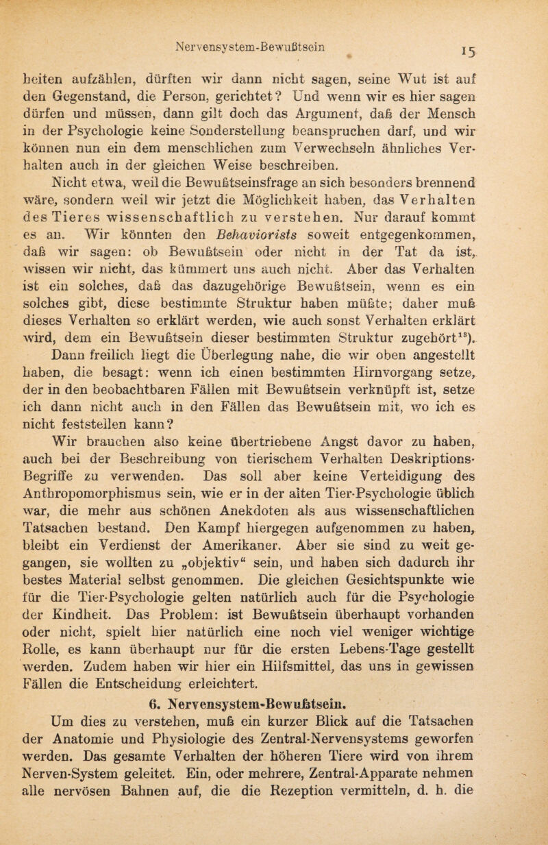 heiten aufzählen, dürften wir dann nicht sagen, seine Wut ist auf den Gegenstand, die Person, gerichtet ? Und wenn wir es hier sagen dürfen und müssen, dann gilt doch das Argument, daß der Mensch in der Psychologie keine Sonderstellung beanspruchen darf, und wir können nun ein dem menschlichen zum Verwechseln ähnliches Ver¬ halten auch in der gleichen Weise beschreiben. Nicht etwa, weil die Bewußtseinsfrage an sich besonders brennend wäre, sondern weil wir jetzt die Möglichkeit haben, das Verhalten des Tieres wissenschaftlich zu verstehen. Nur darauf kommt es am Wir könnten den Behaviorists soweit entgegenkommen, daß wir sagen: ob Bewußtsein oder nicht in der Tat da ist, wissen wir nicht, das kümmert uns auch nicht. Aber das Verhalten ist ein solches, daß das dazugehörige Bewußtsein, wenn es ein solches gibt, diese bestimmte Struktur haben müßte; daher muß dieses Verhalten so erklärt werden, wie auch sonst Verhalten erklärt wird, dem ein Bewußtsein dieser bestimmten Struktur zugehört18). Dann freilich liegt die Überlegung nahe, die wir oben angestellt haben, die besagt: wenn ich einen bestimmten Hirnvorgang setze, der in den beobachtbaren Fällen mit Bewußtsein verknüpft ist, setze ich dann nicht auch in den Fällen das Bewußtsein mit, wo ich es nicht feststellen kann? Wir brauchen also keine übertriebene Angst davor zu haben, auch bei der Beschreibung von tierischem Verhalten Deskriptions- Begriffe zu verwenden. Das soll aber keine Verteidigung des Anthropomorphismus sein, wie er in der alten Tier-Psychologie üblich war, die mehr aus schönen Anekdoten als aus wissenschaftlichen Tatsachen bestand. Den Kampf hiergegen aufgenommen zu haben, bleibt ein Verdienst der Amerikaner. Aber sie sind zu weit ge¬ gangen, sie wollten zu „objektiv“ sein, und haben sich dadurch ihr bestes Material selbst genommen. Die gleichen Gesichtspunkte wie für die Tier-Psychologie gelten natürlich auch für die Psychologie der Kindheit. Das Problem: ist Bewußtsein überhaupt vorhanden oder nicht, spielt hier natürlich eine noch viel weniger wichtige Rolle, es kann überhaupt nur für die ersten Lebens-Tage gestellt werden. Zudem haben wir hier ein Hilfsmittel, das uns in gewissen Fällen die Entscheidung erleichtert. 6. Nervensystem-Bewußtsein. Um dies zu verstehen, muß ein kurzer Blick auf die Tatsachen der Anatomie und Physiologie des Zentral-Nervensystems geworfen werden. Das gesamte Verhalten der höheren Tiere wird von ihrem Nerven-System geleitet. Ein, oder mehrere, Zentral-Apparate nehmen alle nervösen Bahnen auf, die die Rezeption vermitteln, d. h. die