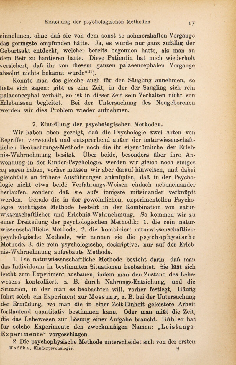 einnehmen, ohne daß sie von dem sonst so schmerzhaften Vorgänge das geringste empfunden hätte. Ja, es wurde nur ganz zufällig der Geburtsakt entdeckt, welcher bereits begonnen hatte, als man an dem Bett zu hantieren hatte. Diese Patientin hat mich wiederholt versichert, daß ihr von diesem ganzen palaeencephalen Vorgänge absolut nichts bekannt wurde“16). Könnte man das gleiche auch für den Säugling annehmen, so liehe sich sagen: gibt es eine Zeit, in der der Säugling sich rein palaeencephal verhält, so ist in dieser Zeit sein Verhalten nicht von Erlebnissen begleitet. Bei der Untersuchung des Neugeborenen werden wir dies Problem wieder aufnehmen. 7. Einteilung der psychologischen Methoden. Wir haben oben gezeigt, daß die Psychologie zwei Arten von Begriffen verwendet und entsprechend außer der naturwissenschaft¬ lichen Beobachtungs-Methode noch die ihr eigentümliche der Erleb¬ nis-Wahrnehmung besitzt. Über beide, besonders über ihre An¬ wendung in der Kinder-Psychologie, werden wir gleich noch einiges zq sagen haben, vorher müssen wir aber darauf hinweisen, und dabei gleichfalls an frühere Ausführungen anknüpfen, daß in der Psycho¬ logie nicht etwa beide Verfahrungs-Weisen einfach nebeneinander herlaufen, sondern daß sie aufs innigste miteinander verknüpft werden. Gerade die in der gewöhnlichen, experimentellen Psycho¬ logie wichtigste Methode besteht in der Kombination von natur¬ wissenschaftlicher und Erlebnis-Wahrnehmung. So kommen wir zu einer Dreiteilung der psychologischen Methodik: 1. die rein natur¬ wissenschaftliche Methode, 2. die kombiniert naturwissenschaftlich¬ psychologische Methode, wir nennen sie die psychophysische Methode, 3. die rein psychologische, deskriptive, nur auf der Erleb¬ nis-Wahrnehmung aufgebaute Methode. 1. Die naturwissenschaftliche Methode besteht darin, daß man das Individuum in bestimmten Situationen beobachtet. Sie läßt sich leicht zum Experiment ausbauen, indem man den Zustand des Lebe¬ wesens kontrolliert, z. B. durch Nahrungs-Entziehung, und die Situation, in der man es beobachten will, vorher festlegt. Häufig führt solch ein Experiment zur Messung, z. B. bei der Untersuchung der Ermüdung, wo man die in einer Zeit-Einheit geleistete Arbeit fortlaufend quantitativ bestimmen kann. Oder man mißt die Zeit, die das Lebewesen zur Lösung einer Aufgabe braucht. Bühler hat für solche Experimente den zweckmäßigen Namen: „Leistungs- Experimente“ vorgeschlagen. 2 Die psychophysische Methode unterscheidet sich von der ersten Koffka, Kinderpayckologie. 2