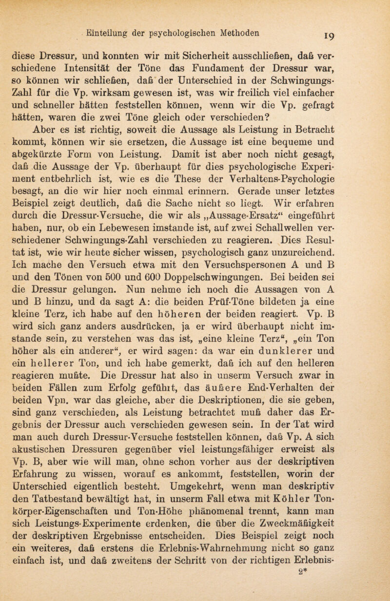 diese Dressur, und konnten wir mit Sicherheit ausschließen, daß ver¬ schiedene Intensität der Töne das Fundament der Dressur war, so können wir schließen, daß der Unterschied in der Schwingungs- Zahl für die Vp. wirksam gewesen ist, was wir freilich viel einfacher und schneller hätten feststellen können, wenn wir die Vp. gefragt hätten, w’aren die zwei Töne gleich oder verschieden? Aber es ist richtig, soweit die Aussage als Leistung in Betracht kommt, können wir sie ersetzen, die Aussage ist eine bequeme und abgekürzte Form von Leistung. Damit ist aber noch nicht gesagt, daß die Aussage der Vp. überhaupt für dies psychologische Experi¬ ment entbehrlich ist, w7ie es die These der Verhaltens-Psychologie besagt, an die wir hier noch einmal erinnern. Gerade unser letztes Beispiel zeigt deutlich, daß die Sache nicht so liegt. Wir erfahren durch die Dressur-Versuche, die wir als „Aussage-Ersatz“ eingeführt haben, nur, ob ein Lebewesen imstande ist, auf zwei Schallwellen ver¬ schiedener Schwingungs-Zahl verschieden zu reagieren. Dies Resul¬ tat ist, wie wir heute sicher wissen, psychologisch ganz unzureichend. Ich mache den Versuch etwa mit den Versuchspersonen A und B und den Tönen von 500 und 600 Doppelschwingungen. Bei beiden sei die Dressur gelungen. Nun nehme ich noch die Aussagen von A und B hinzu, und da sagt A: die beiden Prüf-Töne bildeten ja eine kleine Terz, ich habe auf den höheren der beiden reagiert. Vp. B wird sich ganz anders ausdrücken, ja er wird überhaupt nicht im¬ stande sein, zu verstehen was das ist, „eine kleine Terz“, „ein Ton höher als ein anderer“, er wird sagen: da war ein dunklerer und ein heilerer Ton, und ich habe gemerkt, daß ich auf den helleren reagieren mußte. Die Dressur hat also in unserm Versuch zwar in beiden Fällen zum Erfolg gefühlt, das äußere End-Verhalten der beiden Vpn. war das gleiche, aber die Deskriptionen, die sie geben, sind ganz verschieden, als Leistung betrachtet muß daher das Er¬ gebnis der Dressur auch verschieden gewesen sein. In der Tat wird man auch durch Dressur-Versuche feststellen können, daß Vp. A sich akustischen Dressuren gegenüber viel leistungsfähiger erweist als Vp. B, aber wie will man, ohne schon vorher aus der deskriptiven Erfahrung zu wissen, worauf es ankommt, feststellen, worin der Unterschied eigentlich besteht. Umgekehrt, wenn man deskriptiv den Tatbestand bewältigt hat, in unserm Fall etwa mit Köhler Ton- körper-Eigenschaften und Ton-Höhe phänomenal trennt, kann man sich Leistungs-Experimente erdenken, die über die Zweckmäßigkeit der deskriptiven Ergebnisse entscheiden. Dies Beispiel zeigt noch ein weiteres, daß erstens die Erlebnis*Wahrnehmung nicht so ganz einfach ist, und daß zweitens der Schritt von der richtigen Erlebnis- 2*