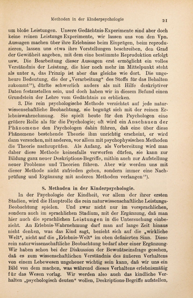 um bloße Leistungen. Unsere Gedächtnis-Experimente sind aber doch keine reinen Leistungs Experimente, wir lassen uns von den Vpn. Aussagen machen über ihre Erlebnisse beim Einprägen, beim reprodu¬ zieren, lassen uns etwa ihre Vorstellungen beschreiben, den Grad der Gewißheit angeben, mit dem eine bestimmte Reproduktion erfolgt usw. Die Bearbeitung dieser Aussagen erst ermöglicht ein volles Verständnis der Leistung, die hier noch mehr im Mittelpunkt steht als unter a, das Prinzip ist aber das gleiche wie dort. Die unge¬ heure Bedeutung, die der „Verarbeitung“ des Stoffs für das Behalten zukommt18), dürfte schwerlich anders als mit Hilfe deskriptiver Daten festzustellen sein, und doch haben wir in diesem Befund einen Grundstein der Lehre vom Gedächtnis zu erblicken. 8. Die rein psychologische Methode verzichtet auf jede natur¬ wissenschaftliche Beobachtung, sie begnügt sich mit der reinen Er¬ lebniswahrnehmung. Sie spielt heute für den Psychologen eine größere Rolle als für die Psychologie; oft wird ein An schauen der Phänomene den Psychologen dahin führen, daß eine über diese Phänomene bestehende Theorie ihm unrichtig erscheint, er wird dann versuchen, mit anderen, vor allem mit psychophysischen Methoden die Theorie nachzuprüfen. Als Anfang, als Vorbereitung wird man daher diese Methode keinesfalls verwerfen dürfen, sie kann zur Bildung ganz neuer Deskriptions-Begriffe, mithin auch zur Aufstellung neuer Probleme und Theorien führen. Aber wir werden uns mit dieser Methode nicht zufrieden geben, sondern immer eine Nach¬ prüfung und Ergänzung mit anderen Methoden verlangen19). 8. Methoden in der Kinderpsyehologie. In der Psychologie der Kindheit, vor allem der ihrer ersten Stadien, wird die Hauptrolle die rein naturwissenschaftliche Leistungs- Beobachtung spielen. Und zwar nicht nur im vorsprachlichen, sondern auch im sprachlichen Stadium, mit der Ergänzung, daß man hier auch die sprachlichen Leistungen in die Untersuchung einbe¬ zieht. An Erlebnis-Wahrnehmung darf man auf lange Zeit hinaus nicht denken, was das Kind sagt, bezieht sich auf die „wirkliche Welt“, nicht auf die „Erlebnis-Welt“ im oben definierten Sinn. Diese rein naturwissenschaftliche Beobachtung bedarf aber einer Ergänzung- Wir haben schon bei der Diskussion der Bewußtseinsfrage gesehen, daß es zum wissenschaftlichen Verständnis des äußeren Verhaltens von einem Lebewesen ungeheuer wichtig sein kann, daß wir uns ein Bild von dem machen, was während dieses Verhaltens erlebnismäßig für das Wesen vorlag. Wir werden also auch das kindliche Ver¬ halten „psychologisch deuten“ wollen, Deskriptions-Begriffe aufstellen,
