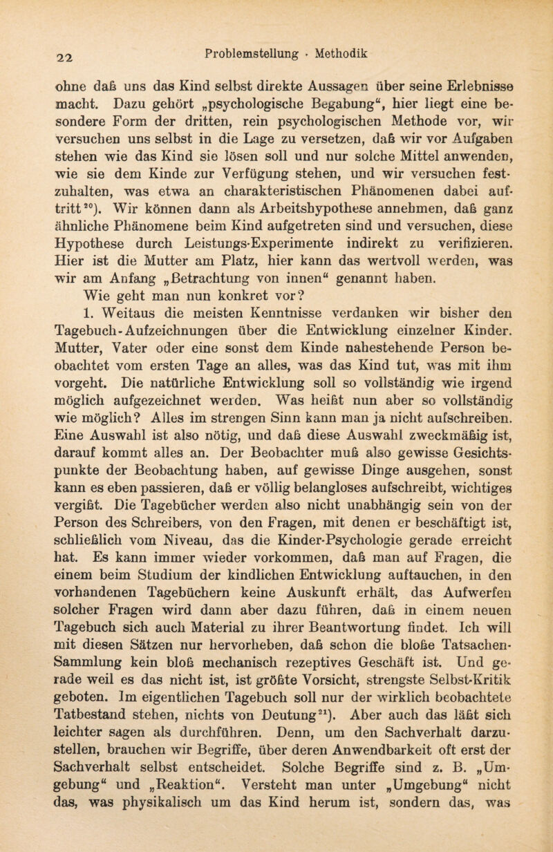 ohne daß uns das Kind selbst direkte Aussagen über seine Erlebnisse macht. Dazu gehört „psychologische Begabung“, hier liegt eine be¬ sondere Form der dritten, rein psychologischen Methode vor, wir versuchen uns selbst in die Lage zu versetzen, daß wir vor Aufgaben stehen wie das Kind sie lösen soll und nur solche Mittel anwenden, wie sie dem Kinde zur Verfügung stehen, und wir versuchen fest¬ zuhalten, was etwa an charakteristischen Phänomenen dabei auf- tritt20). Wir können dann als Arbeitshypothese annehmen, daß ganz ähnliche Phänomene beim Kind aufgetreten sind und versuchen, diese Hypothese durch Leistungs-Experimente indirekt zu verifizieren. Hier ist die Mutter am Platz, hier kann das wertvoll werden, was wir am Anfang „Betrachtung von innen“ genannt haben. Wie geht man nun konkret vor? 1. Weitaus die meisten Kenntnisse verdanken wir bisher den Tagebuch-Aufzeichnungen über die Entwicklung einzelner Kinder. Mutter, Vater oder eine sonst dem Kinde nahestehende Person be¬ obachtet vom ersten Tage an alles, was das Kind tut, was mit ihm vorgeht. Die natürliche Entwicklung soll so vollständig wie irgend möglich aufgezeichnet werden. Was heißt nun aber so vollständig wie möglich? Alles im strengen Sinn kann man ja nicht aufschreiben. Eine Auswahl ist also nötig, und daß diese Auswahl zweckmäßig ist, darauf kommt alles an. Der Beobachter muß also gewisse Gesichts¬ punkte der Beobachtung haben, auf gewisse Dinge ausgehen, sonst kann es eben passieren, daß er völlig belangloses aufschreibt, wichtiges vergißt. Die Tagebücher werden also nicht unabhängig sein von der Person des Schreibers, von den Fragen, mit denen er beschäftigt ist, schließlich vom Niveau, das die Kinder-Psychologie gerade erreicht hat. Es kann immer wieder Vorkommen, daß man auf Fragen, die einem beim Studium der kindlichen Entwicklung auftauchen, in den vorhandenen Tagebüchern keine Auskunft erhält, das Aufwerfen solcher Fragen wird dann aber dazu führen, daß in einem neuen Tagebuch sich auch Material zu ihrer Beantwortung findet. Ich will mit diesen Sätzen nur hervorheben, daß schon die bloße Tatsachen- Sammlung kein bloß mechanisch rezeptives Geschäft ist. Und ge¬ rade weil es das nicht ist, ist größte Vorsicht, strengste Selbst-Kritik geboten. Im eigentlichen Tagebuch soll nur der wirklich beobachtete Tatbestand stehen, nichts von Deutung21). Aber auch das läßt sich leichter sagen als durchführen. Denn, um den Sachverhalt darzu¬ stellen, brauchen wir Begriffe, über deren Anwendbarkeit oft erst der Sachverhalt selbst entscheidet. Solche Begriffe sind z. B. „Um¬ gebung“ und „Reaktion“. Versteht man unter „Umgebung“ nicht das, was physikalisch um das Kind herum ist, sondern das, was