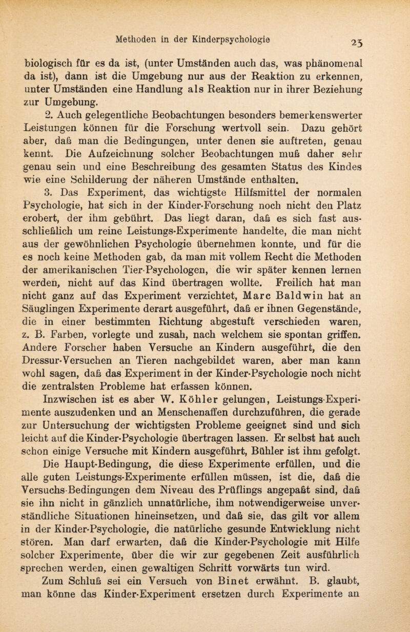 25 biologisch für es da ist, (unter Umständen auch das, was phänomenal da ist), dann ist die Umgebung nur aus der Reaktion zu erkennen, unter Umständen eine Handlung als Reaktion nur in ihrer Beziehung zur Umgebung. 2. Auch gelegentliche Beobachtungen besonders bemerkenswerter Leistungen können für die Forschung wertvoll sein. Dazu gehört aber, daß man die Bedingungen, unter denen sie auftreten, genau kennt. Die Aufzeichnung solcher Beobachtungen muß daher sehr genau sein und eine Beschreibung des gesamten Status des Kindes wie eine Schilderung der näheren Umstände enthalten. 3. Das Experiment, das wichtigste Hilfsmittel der normalen Psychologie, hat sich in der Kind er-Forschung noch nicht den Platz erobert, der ihm gebührt. Das liegt daran, daß es sich fast aus¬ schließlich um reine Leistungs-Experimente handelte, die man nicht aus der gewöhnlichen Psychologie übernehmen konnte, und für die es noch keine Methoden gab, da man mit vollem Recht die Methoden der amerikanischen Tier-Psychologen, die wir später kennen lernen werden, nicht aiif das Kind übertragen wollte. Freilich hat man nicht ganz auf das Experiment verzichtet, Marc Baldwin hat an Säuglingen Experimente derart ausgeführt, daß er ihnen Gegenstände, die in einer bestimmten Richtung abgestuft verschieden waren, z. B. Farben, vorlegte und zusah, nach welchem sie spontan griffen. Andere Forscher haben Versuche an Kindern ausgeführt, die den Dressur-Versuchen an Tieren nachgebildet waren, aber man kann wohl sagen, daß das Experiment in der Kinder-Psychologie noch nicht die zentralsten Probleme hat erfassen können. Inzwischen ist es aber W. Köhler gelungen, Leistungs Experi¬ mente auszudenken und an Menschenaffen durchzuführen, die gerade zur Untersuchung der wichtigsten Probleme geeignet sind und sich leicht auf die Kinder-Psychologie übertragen lassen. Er selbst hat auch schon einige Versuche mit Kindern ausgeführt, Bühler ist ihm gefolgt. Die Haupt-Bedingung, die diese Experimente erfüllen, und die alle guten Leistungs-Experimente erfüllen müssen, ist die, daß die Versuchs-Bedingungen dem Niveau des Prüflings angepaßt sind, daß sie ihn nicht in gänzlich unnatürliche, ihm notwendigerweise unver¬ ständliche Situationen hineinsetzen, und daß sie, das gilt vor allem in der Kinder-Psychologie, die natürliche gesunde Entwicklung nicht stören. Man darf erwarten, daß die Kinder-Psychologie mit Hilfe solcher Experimente, über die wir zur gegebenen Zeit ausführlich sprechen werden, einen gewaltigen Schritt vorwärts tun wird. Zum Schluß sei ein Versuch von Bin et erwähnt. B. glaubt, man könne das Kinder-Experiment ersetzen durch Experimente an