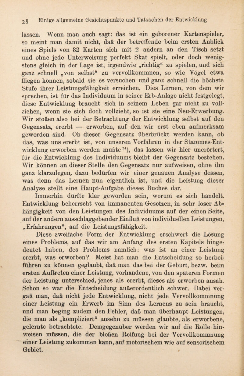 lassen. Wenn man auch sagt: das ist ein geborener Kartenspieler, so meint man damit nicht, daß der betreffende beim ersten Anblick eines Spiels von 32 Karten sich mit 2 andern an den Tisch setzt und ohne jede Unterweisung perfekt Skat spielt, oder doch wenig¬ stens gleich in der Lage ist, irgendwie „richtig4 zu spielen, und sich ganz schnell „von selbst4 zu vervollkommnen, so wie Vögel etwa fliegen können, sobald sie es versuchen und ganz schnell die höchste Stufe ihrer Leistungsfähigkeit erreichen. Dies Lernen, von dem wir sprechen, ist für das Individuum in seiner Erb-Anlage nicht festgelegt, diese Entwicklung braucht sich in seinem Leben gar nicht zu voll¬ ziehen, wenn sie sich doch vollzieht, so ist sie eine Neu-ErWerbung. Wir stoßen also bei der Betrachtung der Entwicklung selbst auf den Gegensatz, ererbt — erworben, auf den wir erst eben aufmerksam geworden sind. Ob dieser Gegensatz überbrückt werden kann, ob das, was uns ererbt ist, von unseren Vorfahren in der Stammes-Ent* wicklung erworben werden mußte24), das lassen wir hier unerörtert, für die Entwicklung des Individuums bleibt der Gegensatz bestehen. Wir können an dieser Stelle den Gegensatz nur aufweisen, ohne ihn ganz klarzulegen, dazu bedürfen wir einer genauen Analyse dessen, was denn das Lernen nun eigentlich ist, und die Leistung dieser Analyse stellt eine Haupt-Aufgabe dieses Buches dar. Immerhin dürfte klar geworden sein, worum es sich handelt. Entwicklung beherrscht von immanenten Gesetzen, in sehr loser Ab¬ hängigkeit von den Leistungen des Individuums auf der einen Seite, auf der andern ausschlaggebender Einfluß von individuellen Leistungen, „Erfahrungen4, auf die Leistungsfähigkeit. Diese zweifache Form der Entwicklung erschwert die Lösung eines Problems, auf das wir am Anfang des ersten Kapitels hinge¬ deutet haben, des Problems nämlich: was ist an einer Leistung ererbt, was erworben? Meist hat man die Entscheidung so herbei¬ führen zu können geglaubt, daß man das bei der Geburt, bezw. beim ersten Auftreten einer Leistung, vorhandene, von den späteren Formen der Leistung unterschied, jenes als ererbt, dieses als erworben ansah. Schon so war die Entscheidung außerordentlich schwer. Dabei ver¬ gaß man, daß nicht jede Entwicklung, nicht jede Vervollkommnung einer Leistung ein Erwerb im Sinn des Lernens zu sein braucht, und man beging zudem den Fehler, daß man überhaupt Leistungen, die man als „kompliziert4 ansehn zu müssen glaubte, als erworbene, gelernte betrachtete. Demgegenüber werden wir auf die Rolle hin- weisen müssen, die der bloßen Reifung bei der Vervollkommnung einer Leistung zukommen kann, auf motorischem wie auf sensorischem Gebiet. >