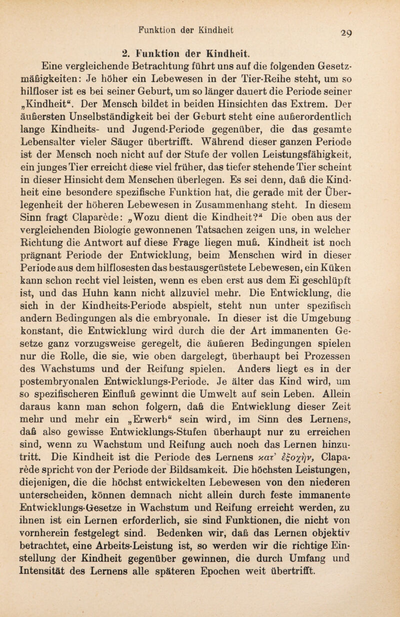 Funktion der Kindheit 29 2. Funktion der Kindheit. Eine vergleichende Betrachtung führt uns auf die folgenden Gesetz¬ mäßigkeiten: Je höher ein Lebewesen in der Tier-Reihe steht, um so hilfloser ist es bei seiner Geburt, um so länger dauert die Periode seiner „Kindheit“. Der Mensch bildet in beiden Hinsichten das Extrem. Der äußersten Unselbständigkeit bei der Geburt steht eine außerordentlich lange Kindheits- und Jugend-Periode gegenüber, die das gesamte Lebensalter vieler Säuger übertrifft. Während dieser ganzen Periode ist der Mensch noch nicht auf der Stufe der vollen Leistungsfähigkeit, ein junges Tier erreicht diese viel früher, das tiefer stehende Tier scheint in dieser Hinsicht dem Menschen überlegen. Es sei denn, daß die Kind- heit eine besondere spezifische Funktion hat, die gerade mit der Über¬ legenheit der höheren Lebewesen in Zusammenhang steht. In diesem Sinn fragt Claparede: „Wozu dient die Kindheit?“ Die oben aus der vergleichenden Biologie gewonnenen Tatsachen zeigen uns, in welcher Richtung die Antwort auf diese Frage liegen muß. Kindheit ist noch prägnant Periode der Entwicklung, beim Menschen wird in dieser Periode aus dem hilflosesten das bestausgerüstete Lebewesen, ein Küken kann schon recht viel leisten, wenn es eben erst aus dem Ei geschlüpft ist, und das Huhn kann nicht allzuviel mehr. Die Entwicklung, die sich in der Kindheits-Periode abspielt, steht nun unter spezifisch andern Bedingungen als die embryonale. In dieser ist die Umgebung konstant, die Entwicklung wird durch die der Art immanenten Ge¬ setze ganz vorzugsweise geregelt, die äußeren Bedingungen spielen nur die Rolle, die sie, wie oben dargelegt, überhaupt bei Prozessen des Wachstums und der Reifung spielen. Anders liegt es in der postembryonalen Entwicklungs-Periode. Je älter das Kind wird, um so spezifischeren Einfluß gewinnt die Umwelt auf sein Leben. Allein daraus kann man schon folgern, daß die Entwicklung dieser Zeit mehr und mehr ein „Erwerb“ sein wird, im Sinn des Lernens, daß also gewisse Entwicklungs-Stufen überhaupt nur zu erreichen sind, wenn zu Wachstum und Reifung auch noch das Lernen hinzu¬ tritt. Die Kindheit ist die Periode des Lernens xax e^ox^v, Clapa¬ rede spricht von der Periode der Bildsamkeit. Die höchsten Leistungen, diejenigen, die die höchst entwickelten Lebewesen von den niederen unterscheiden, können demnach nicht allein durch feste immanente Entwicklungs-Gesetze in Wachstum und Reifung erreicht werden, zu ihnen ist ein Lernen erforderlich, sie sind Funktionen, die nicht von vornherein festgelegt sind. Bedenken wir, daß das Lernen objektiv betrachtet, eine Arbeits-Leistung ist, so werden wir die richtige Ein¬ stellung der Kindheit gegenüber gewinnen, die durch Umfang und Intensität des Lernens alle späteren Epochen weit übertrifft.