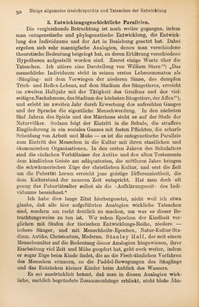 3. Entwieklimgsgeschichtliche Parallelen. Die vergleichende Betrachtung ist noch weiter gegangen, indem man ontogenetische und phylogenetische Entwicklung, die Entwick¬ lung des Individuums und der Art in Beziehung gesetzt hat. Dabei ergeben sich sehr mannigfache Analogien, denen man verschiedene theoretische Bedeutung beigelegt hat, zu deren Erklärung verschiedene Hypothesen aufgestellfc worden sind. Zuerst einige Worte über die Tatsachen. Ich zitiere eine Darstellung von William Stern25) „Das menschliche Individuum steht in seinen ersten Lebensmonaten als »Säugling« mit dem Vorwiegen der niederen Sinne, des dumpfen Trieb- und Reflex-Lebens, auf dem Stadium des Säugetieres, erreicht im zweiten Halbjahr mit der Tätigkeit des Greifens und des viel¬ seitigen Nachahmens, das Stadium der höchsten Säugetiere, der Affen26), und erlebt im zweiten Jahr durch Erwerbung des aufrechten Ganges und der Sprache die eigentliche Menschwerdung. In den nächsten fünf Jahren des Spiels und des Märchens steht es auf der Stufe der Naturvölker. Sodann folgt der Eintritt in die Schule, die straffere Eingliederung in ein soziales Ganzes mit festen Pflichten; die scharfe Scheidung von Arbeit und Muffe — es ist die ontogenetische Parallele zum Eintritt des Menschen in die Kultur mit ihren staatlichen und ökonomischen Organisationen, In den ersten Jahren des Schulalters sind die einfachen Verhältnisse der Antike und des alten Testaments dem kindlichen Geiste am adäquatesten, die mittleren Jahre bringen die schwärmerischen Züge der christlichen Kultur, und erst die Zeit um die Pubertät herum erreicht jene geistige Differenziertheit, die dem Kulturstand der neueren Zeit entspricht. Hat man doch oft genug das Pubertätsalter selbst als die »Aufklärungszeit« des Indi¬ viduums bezeichnet.“ Ich habe dies lange Zitat hierhergesetzt, nicht weil ich etwa glaube, daß alle hier aufgeführten Analogien wirkliche Tatsachen sind, sondern um recht deutlich zu machen, um was es dieser Be¬ trachtungsweise zu tun ist. Wir sehen Epochen der Kindheit ver¬ glichen mit Stufen der tierischen Entwicklungs-Reihe, niedere — höhere Säuger, und mit Menschheits-Epochen, Natur-Kultur-Sta¬ dium, Antike, Christentum, Moderne. Stanley Hall, der seit einem Menschenalter auf die Bedeutung dieser Analogien hingewiesen, ihrer Erarbeitung viel Zeit und Mühe geopfert hat, geht noch weiter, indem er sogar Züge beim Kinde findet, die an die Fisch-ähnlichen Vorfahren des Menschen erinnern, so die Paddel-Bewegungen des Säuglings und das Entzücken kleiner Kinder beim Anblick des Wassers. Es sei ausdrücklich betont, daß man in diesen Analogien wirk¬ liche, sachlich begründete Zusammenhänge erblickt, nicht bloße Ähn-