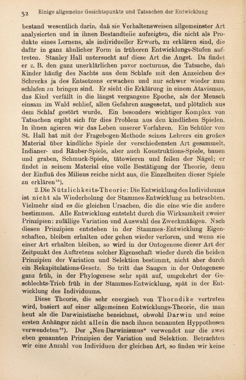 bestand wesentlich darin, daß sie Verhaltensweisen allgemeinster Art analysierten und in ihnen Bestandteile aufzeigten, die nicht als Pro¬ dukte eines Lernens, als individueller Erwerb, zu erklären sind, die dafür in ganz ähnlicher Form in früheren Entwicklungs-Stufen auf- treten. Stanley Hall untersucht auf diese Art die Angst. Da findet er z. B. den ganz unerklärlichen pavor nocturnus, die Tatsache, dah Kinder häufig des Nachts aus dem Schlafe mit den Anzeichen des Schrecks ja des Entsetzens erwachen und nur schwer wieder zum schlafen zu bringen sind. Er sieht die Erklärung in einem Atavismus, das Kind verfällt in die längst vergangene Epoche, als der Mensch einsam im Wald schlief, allen Gefahren ausgesetzt, und plötzlich aus dem Schlaf gestört wurde. Ein besonders wichtiger Komplex von Tatsachen ergibt sich für dies Problem aus den kindlichen Spielen. In ihnen agieren wir das Leben unserer Vorfahren. Ein Schüler von St. Hall hat mit der Fragebogen-Methode seines Lehrers ein grofies Material über kindliche Spiele der verschiedensten Art gesammelt, Indianer- und Räuber* Spiele, aber auch Konstruktions-Spiele, bauen und graben, Schmuck-Spiele, tätowieren und feilen der Nägel; er findet in seinem Material eine volle Bestätigung der Theorie, denn der Einfluh des Milieus reiche nicht aus, die Einzelheiten dieser Spiele zu erklären28). 2. Die N ützlichkeits-Theorie: Die Entwicklung des Individuums ist nicht als Wiederholung der Stammes-Entwicklung zu betrachten. Vielmehr sind es die gleichen Ursachen, die die eine wie die andere bestimmen. Alle Entwicklung entsteht durch die Wirksamkeit zweier Prinzipien: zufällige Variation und Auswahl des Zweckmähigen. Nach diesen Prinzipien entstehen in der Stammes-Entwicklung Eigen¬ schaften, bleiben erhalten oder gehen wieder verloren, und wenn sie einer Art erhalten bleiben, so wird in der Ontogenese dieser Art der Zeitpunkt des Auftretens solcher Eigenschaft wieder durch die beiden Prinzipien der Variation und Selektion bestimmt, nicht aber durch ein Rekapitulation*Gesetz. So tritt das Saugen in der Ontogenese ganz früh, in der Phylogenese sehr spät auf, umgekehrt der Ge¬ schlechts-Trieb früh in der Stammes-Entwicklung, spät in der Ent¬ wicklung des Individuums. Diese Theorie, die sehr energisch von Thorndike vertreten wird, basiert auf einer allgemeinen Entwicklungs-Theorie, die man heut als die Darwinistische bezeichnet, obwohl Darwin und seine ersten Anhänger nicht allein die nach ihnen benannten Hyppothesen verwendeten29). Der „Neu-Darwinismus“ verwendet nur die zwei eben genannten Prinzipien der Variation und Selektion. Betrachten wir eine Anzahl von Individuen der gleichen Art, so finden wir keine