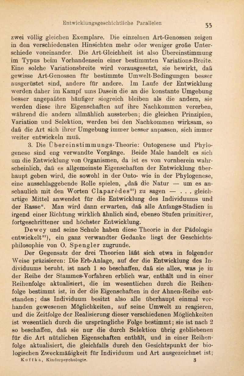 zwei völlig gleichen Exemplare. Die einzelnen Art-Genossen zeigen in den verschiedensten Hinsichten mehr oder weniger große Unter¬ schiede voneinander. Die Art-Gleichheit ist also Übereinstimmung im Typus beim Vorhandensein einer bestimmten Variations-Breite. Eine solche Variationsbreite wird vorausgesetzt, sie bewirkt, daß gewisse Art-Genossen für bestimmte Umwelt-Bedingungen besser ausgerüstet sind, andere für andere. Im Laufe der Entwicklung werden daher im Kampf ums Dasein die an die konstante Umgebung besser angepaßten häufiger siegreich bleiben als die andern, sie werden diese ihre Eigenschaften auf ihre Nachkommen vererben, während die andern allmählich aussterben; die gleichen Prinzipien, Variation und Selektion, werden bei den Nachkommen wirksam, so daß die Art sich ihrer Umgebung immer besser anpassen, sich immer weiter entwickeln muß. 3. Die Übereinstimmungs-Theorie: Ontogenese und Phylo¬ genese sind eng verwandte Vorgänge. Beide Male handelt es sich um die Entwicklung von Organismen, da ist es von vornherein wahr¬ scheinlich, daß es allgemeinste Eigenschaften der Entwicklung über¬ haupt geben wird, die sowohl in der Onto- wie in der Phylogenese, eine ausschlaggebende Rolle spielen, „daß die Natur — um es an¬ schaulich mit den Worten Claparedes30) zu sagen — ... gleich¬ artige Mittel anwendet für die Entwicklung des Individuums und der Rasse“. Man wird dann erwarten, daß alle Anfangs-Stadien in irgend einer Richtung wirklich ähnlich sind, ebenso Stufen primitiver, fortgeschrittener und höchster Entwicklung. Dewey und seine Schule haben diese Theorie in der Pädologie entwickelt31), ein ganz verwandter Gedanke liegt der Geschichts¬ philosophie von 0. Spengler zugrunde. Der Gegensatz der drei Theorien läßt sich etwa in folgender Weise präzisieren: Die Erb-Anlage, auf der die Entwicklung des In¬ dividuums beruht, ist nach 1 so beschaffen, daß sie alles, was je in der Reihe der Stammes-Vorfahren erblich war, enthält und in einer Reihenfolge aktualisiert, die im wesentlichen durch die Reihen¬ folge bestimmt ist, in der die Eigenschaften in der Ahnen-Reihe ent¬ standen; das Individuum besitzt also alle überhaupt einmal vor¬ handen gewesenen Möglichkeiten, auf seine Umwelt zu reagieren, und die Zeitfolge der Realisierung dieser verschiedenen Möglichkeiten ist wesentlich durch die ursprüngliche Folge bestimmt; sie ist nach 2 so beschaffen, daß sie nur die durch Selektion übrig gebliebenen für die Art nützlichen Eigenschaften enthält, und in einer Reihen¬ folge aktualisiert, die gleichfalls durch den Gesichtspunkt der bio¬ logischen Zweckmäßigkeit für Individuum und Art ausgezeichnet ist; Koffka, Kinderpsychologie. 8