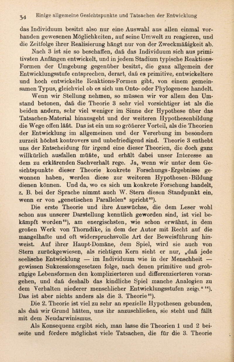 das Individuum besitzt also nur eine Auswahl aus allen einmal vor¬ handen gewesenen Möglichkeiten, auf seine Umwelt zu reagieren, und die Zeitfolge ihrer Realisierung hängt nur von der Zweckmäßigkeit ab. Nach 3 ist sie so beschaffen, daß das Individuum sich aus primi¬ tivsten Anfängen entwickelt, und in jedem Stadium typische Reaktions- Formen der Umgebung gegenüber besitzt, die ganz allgemein der Entwicklungsstufe entsprechen, derart, daß es primitive, entwickeltere und hoch entwickelte Reaktions-Formen gibt, von einem gemein¬ samen Typus, gleichviel ob es sich um Onto- oder Phylogenese handelt. Wenn wir Stellung nehmen, so müssen wir vor allem den Um¬ stand betonen, daß die Theorie 3 sehr viel vorsichtiger ist als die beiden andern, sehr viel weniger im Sinne der Hypothese über das Tatsachen-Material hinausgeht und der weiteren Hypothesenbildung die Wege offen läßt. Das ist ein um so größerer Vorteil, als die Theorien der Entwicklung im allgemeinen und der Vererbung im besondern zurzeit höchst kontrovers und unbefriedigend sind. Theorie 3 enthebt uns der Entscheidung für irgend eine dieser Theorien, die doch ganz willkürlich ausfallen müßte, und erhält dabei unser Interesse an dem zu erklärenden Sachverhalt rege. Ja, wenn wir unter dem Ge¬ sichtspunkte dieser Theorie konkrete Forschungs-Ergebnisse ge¬ wonnen haben, werden diese zur weiteren Hypothesen -Bildung dienen können. Und da, wo es sich um konkrete Forschung handelt, z. B. bei der Sprache nimmt auch W. Stern diesen Standpunkt ein, wenn er von „genetischen Parallelen“ spricht82). Die erste Theorie und ihre Auswüchse, die dem Leser wohl schon aus unserer Darstellung kenntlich geworden sind, ist viel be¬ kämpft worden83), am energischsten, wie schon erwähnt, in dem großen Werk von Thorndike, in dem der Autor mit Recht auf die mangelhafte und oft widerspruchsvolle Art der Beweisführung hin¬ weist. Auf ihrer Haupt-Domäne, dem Spiel, wird sie auch von Stern zurückgewiesen, als richtigen Kern sieht er nur, „daß jede seelische Entwicklung — im Individuum wie in der Menschheit — gewissen Sukzessionsgesetzen folge, nach denen primitive und grob¬ zügige Lebensformen den komplizierteren und differenzierteren voran¬ gehen, und daß deshalb das kindliche Spiel manche Analogien zu dem Verhalten niederer menschlicher Entwicklungsstufen zeigt“84). Das ist aber nichts anders als die 3. Theorie86). Die 2. Theorie ist viel zu sehr an spezielle Hypothesen gebunden, als daß wir Grund hätten, uns ihr anzuschließen, sie steht und fällt mit dem Neudarwinismus. Als Konsequenz ergibt sich, man lasse die Theorien 1 und 2 bei¬ seite und fördere möglichst viele Tatsachen, die für die 3. Theorie