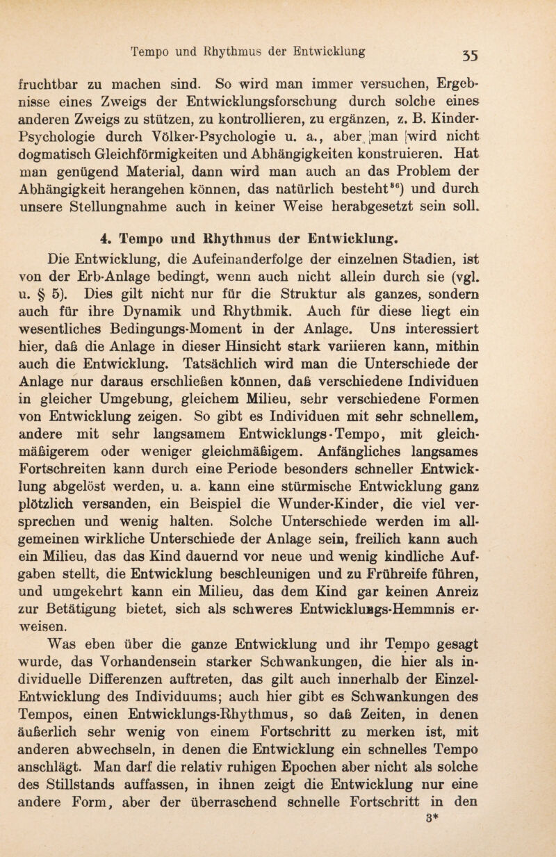 Tempo und Rhythmus der Entwicklung 35 fruchtbar zu machen sind. So wird man immer versuchen, Ergeb¬ nisse eines Zweigs der Entwicklungsforschung durch solche eines anderen Zweigs zu stützen, zu kontrollieren, zu ergänzen, z, B. Kinder- Psychologie durch Völker-Psychologie u. a., aber [man [wird nicht dogmatisch Gleichförmigkeiten und Abhängigkeiten konstruieren. Hat man genügend Material, dann wird man auch an das Problem der Abhängigkeit herangehen können, das natürlich besteht86) und durch unsere Stellungnahme auch in keiner Weise herabgesetzt sein soll. 4. Tempo und Rhythmus der Entwicklung. Die Entwicklung, die Aufeinanderfolge der einzelnen Stadien, ist von der Erb-Anlage bedingt, wenn auch nicht allein durch sie (vgl. u. § 5). Dies gilt nicht nur für die Struktur als ganzes, sondern auch für ihre Dynamik und Rhythmik. Auch für diese liegt ein wesentliches Bedingungs-Moment in der Anlage. Uns interessiert hier, daß die Anlage in dieser Hinsicht stark variieren kann, mithin auch die Entwicklung. Tatsächlich wird man die Unterschiede der Anlage nur daraus erschließen können, daß verschiedene Individuen in gleicher Umgebung, gleichem Milieu, sehr verschiedene Formen von Entwicklung zeigen. So gibt es Individuen mit sehr schnellem, andere mit sehr langsamem Entwicklungs - Tempo, mit gleich¬ mäßigerem oder weniger gleichmäßigem. Anfängliches langsames Fortschreiten kann durch eine Periode besonders schneller Entwick¬ lung abgelöst werden, u. a. kann eine stürmische Entwicklung ganz plötzlich versanden, ein Beispiel die Wunder-Kinder, die viel ver¬ sprechen und wenig halten. Solche Unterschiede werden im all¬ gemeinen wirkliche Unterschiede der Anlage sein, freilich kann auch ein Milieu, das das Kind dauernd vor neue und wenig kindliche Auf¬ gaben stellt, die Entwicklung beschleunigen und zu Frühreife führen, und umgekehrt kann ein Milieu, das dem Kind gar keinen Anreiz zur Betätigung bietet, sich als schweres Entwicklungs-Hemmnis er¬ weisen. Was eben über die ganze Entwicklung und ihr Tempo gesagt wurde, das Vorhandensein starker Schwankungen, die hier als in¬ dividuelle Differenzen auftreten, das gilt auch innerhalb der Einzel- Entwicklung des Individuums; auch hier gibt es Schwankungen des Tempos, einen Entwicklungs-Rhythmus, so daß Zeiten, in denen äußerlich sehr wenig von einem Fortschritt zu merken ist, mit anderen ab wechseln, in denen die Entwicklung ein schnelles Tempo anschlägt. Man darf die relativ ruhigen Epochen aber nicht als solche des Stillstands auffassen, in ihnen zeigt die Entwicklung nur eine andere Form, aber der überraschend schnelle Fortschritt in den 3*