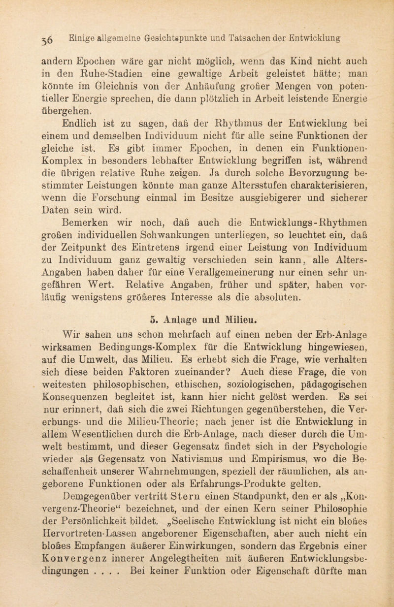 andern Epochen wäre gar nicht möglich, wenn das Kind nicht auch in den Ruhe-Stadien eine gewaltige Arbeit geleistet hätte; man könnte im Gleichnis von der Anhäufung großer Mengen von poten¬ tieller Energie sprechen, die dann plötzlich in Arbeit leistende Energie übergehen. Endlich ist zu sagen, daß der Rhythmus der Entwicklung bei einem und demselben Individuum nicht für alle seine Funktionen der gleiche ist. Es gibt immer Epochen, in denen ein Funktionen- Komplex in besonders lebhafter Entwicklung begriffen ist, während die übrigen relative Ruhe zeigen. Ja durch solche Bevorzugung be¬ stimmter Leistungen könnte man ganze Altersstufen charakterisieren, wenn die Forschung einmal im Besitze ausgiebigerer und sicherer Daten sein wird. Bemerken wir noch, daß auch die Entwicklungs- Rhythmen großen individuellen Schwankungen unterliegen, so leuchtet ein, daß der Zeitpunkt des Eintretens irgend einer Leistung von Individuum zu Individuum ganz gewaltig verschieden sein kann, alle Alters- Angaben haben daher für eine Verallgemeinerung nur einen sehr un¬ gefähren Wert. Relative Angaben, früher und später, haben vor¬ läufig wenigstens größeres Interesse als die absoluten. 5. Anlage und Milieu. Wir sahen uns schon mehrfach auf einen neben der Erb*Anlage wirksamen Bedingungs-Komplex für die Entwicklung hiügewiesen, auf die Umwelt, das Milieu. Es erhebt sich die Frage, wie verhalten sich diese beiden Faktoren zueinander? Auch diese Frage, die von weitesten philosophischen, ethischen, soziologischen, pädagogischen Konsequenzen begleitet ist, kann hier nicht gelöst werden. Es sei nur erinnert, daß sich die zwei Richtungen gegenüberstehen, die Ver- erbungs- und die Milieu-Theorie; nach jener ist die Entwicklung in allem Wesentlichen durch die Erb-Anlage, nach dieser durch die Um¬ welt bestimmt, und dieser Gegensatz findet sich in der Psychologie wieder als Gegensatz von Nativismus und Empirismus, wo die Be¬ schaffenheit unserer Wahrnehmungen, speziell der räumlichen, als an¬ geborene Funktionen oder als Erfahrungs-Produkte gelten. Demgegenüber vertritt Stern einen Standpunkt, den er als „Kon¬ vergenz-Theorie“ bezeichnet, und der einen Kern seiner Philosophie der Persönlichkeit bildet, „Seelische Entwicklung ist nicht ein bloßes Hervortreten-Lassen angeborener Eigenschaften, aber auch nicht ein bloßes Empfangen äußerer Einwirkungen, sondern das Ergebnis einer Konvergenz innerer Angelegtheiten mit äußeren Entwicklungsbe- dingungen .... Bei keiner Funktion oder Eigenschaft dürfte man
