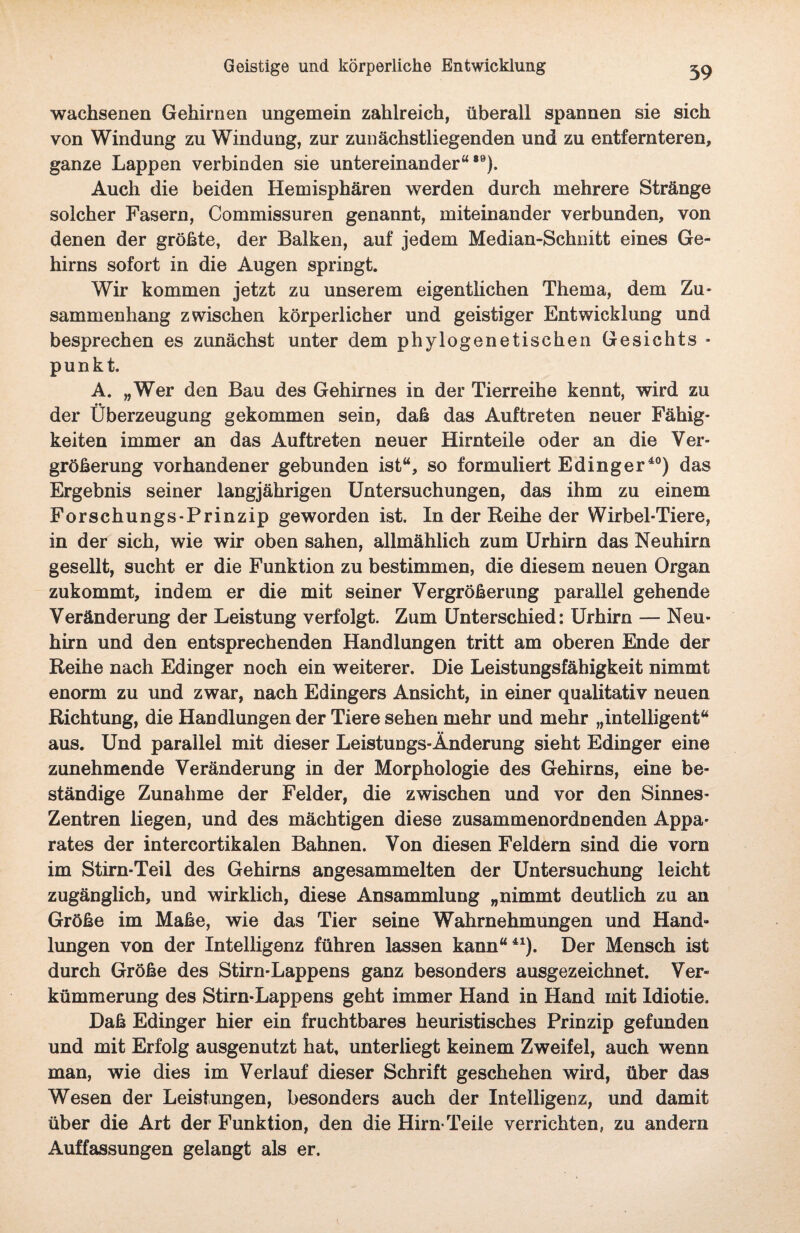 wachsenen Gehirnen ungemein zahlreich, überall spannen sie sich von Windung zu Windung, zur zunächstliegenden und zu entfernteren, ganze Lappen verbinden sie untereinander“89). Auch die beiden Hemisphären werden durch mehrere Stränge solcher Fasern, Commissuren genannt, miteinander verbunden, von denen der größte, der Balken, auf jedem Median-Schnitt eines Ge¬ hirns sofort in die Augen springt. Wir kommen jetzt zu unserem eigentlichen Thema, dem Zu¬ sammenhang zwischen körperlicher und geistiger Entwicklung und besprechen es zunächst unter dem phylogenetischen Gesichts - punkt. A. „Wer den Bau des Gehirnes in der Tierreihe kennt, wird zu der Überzeugung gekommen sein, daß das Auftreten neuer Fähig¬ keiten immer an das Auftreten neuer Hirnteile oder an die Ver¬ größerung vorhandener gebunden ist“, so formuliert Edinger40) das Ergebnis seiner langjährigen Untersuchungen, das ihm zu einem Forschungs-Prinzip geworden ist. In der Reihe der Wirbel-Tiere, in der sich, wie wir oben sahen, allmählich zum Urhirn das Neuhirn gesellt, sucht er die Funktion zu bestimmen, die diesem neuen Organ zukommt, indem er die mit seiner Vergrößerung parallel gehende Veränderung der Leistung verfolgt. Zum Unterschied: Urhirn — Neu¬ hirn und den entsprechenden Handlungen tritt am oberen Ende der Reihe nach Edinger noch ein weiterer. Die Leistungsfähigkeit nimmt enorm zu und zwar, nach Edingers Ansicht, in einer qualitativ neuen Richtung, die Handlungen der Tiere sehen mehr und mehr „intelligent“ aus. Und parallel mit dieser Leistungs-Änderung sieht Edinger eine zunehmende Veränderung in der Morphologie des Gehirns, eine be¬ ständige Zunahme der Felder, die zwischen und vor den Sinnes- Zentren liegen, und des mächtigen diese zusammenordnenden Appa¬ rates der intercortikalen Bahnen. Von diesen Feldern sind die vorn im Stirn-Teil des Gehirns angesammelten der Untersuchung leicht zugänglich, und wirklich, diese Ansammlung „nimmt deutlich zu an Größe im Maße, wie das Tier seine Wahrnehmungen und Hand- lungen von der Intelligenz führen lassen kann“41). Der Mensch ist durch Größe des Stirn-Lappens ganz besonders ausgezeichnet. Ver¬ kümmerung des Stirn-Lappens geht immer Hand in Hand mit Idiotie. Daß Edinger hier ein fruchtbares heuristisches Prinzip gefunden und mit Erfolg ausgenutzt hat, unterliegt keinem Zweifel, auch wenn man, wie dies im Verlauf dieser Schrift geschehen wird, über das Wesen der Leistungen, besonders auch der Intelligenz, und damit über die Art der Funktion, den die Hirn-Teile verrichten» zu andern Auffassungen gelangt als er.