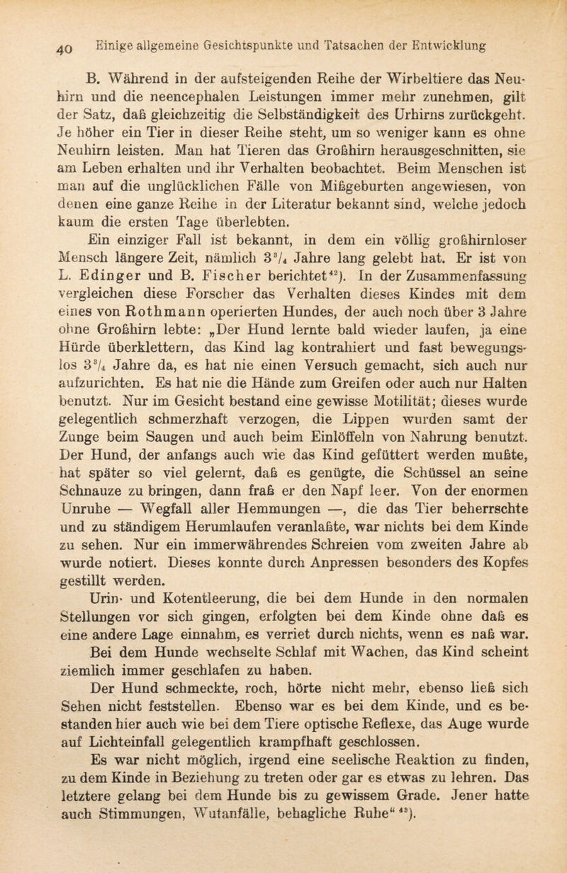 B. Während in der aufsteigenden Reihe der Wirbeltiere das Neu- hirn und die neeneephalen Leistungen immer mehr zunehmen, gilt der Satz, daß gleichzeitig die Selbständigkeit des Urhirns zurückgeht. Je höher ein Tier in dieser Reihe steht, um so weniger kann es ohne Neuhirn leisten. Man hat Tieren das Großhirn herausgeschnitten, sie am Leben erhalten und ihr Verhalten beobachtet. Beim Menschen ist man auf die unglücklichen Fälle von Mißgeburten angewiesen, von denen eine ganze Reihe in der Literatur bekannt sind, weiche jedoch kaum die ersten Tage überlebten. Ein einziger Fall ist bekannt, in dem ein völlig großhirnloser Mensch längere Zeit, nämlich 38/4 Jahre lang gelebt hat. Er ist von L. Edinger und B. Fischer berichtet42). In der Zusammenfassung vergleichen diese Forscher das Verhalten dieses Kindes mit dem eines von Rothmann operierten Hundes, der auch noch über 3 Jahre ohne Großhirn lebte: „Der Hund lernte bald wieder laufen, ja eine Hürde überklettern, das Kind lag kontrahiert und fast bewegungs¬ los 33/4 Jahre da, es hat nie einen Versuch gemacht, sich auch nur aufzurichten. Es hat nie die Hände zum Greifen oder auch nur Halten benutzt. Nur im Gesicht bestand eine gewisse Motilität; dieses wurde gelegentlich schmerzhaft verzogen, die Lippen wurden samt der Zunge beim Saugen und auch beim Einlöffeln von Nahrung benutzt. Der Hund, der anfangs auch wie das Kind gefüttert werden mußte, hat später so viel gelernt, daß es genügte, die Schüssel an seine Schnauze zu bringen, dann fraß er den Napf leer. Von der enormen Unruhe — Wegfall aller Hemmungen —, die das Tier beherrschte und zu ständigem Herumlaufen veranlaßte, war nichts bei dem Kinde zu sehen. Nur ein immerwährendes Schreien vom zweiten Jahre ab wurde notiert. Dieses konnte durch Anpressen besonders des Kopfes gestillt werden. Urin- und Kotentleerung, die bei dem Hunde in den normalen Stellungen vor sich gingen, erfolgten bei dem Kinde ohne daß es eine andere Lage einnahm, es verriet durch nichts, wenn es naß war. Bei dem Hunde wechselte Schlaf mit Wachen, das Kind scheint ziemlich immer geschlafen zu haben. Der Hund schmeckte, roch, hörte nicht mehr, ebenso ließ sich Sehen nicht festst eilen. Ebenso war es bei dem Kinde, und es be¬ standen hier auch wie bei dem Tiere optische Reflexe, das Auge wurde auf Lichteinfall gelegentlich krampfhaft geschlossen. Es war nicht möglich, irgend eine seelische Reaktion zu finden, zu dem Kinde in Beziehung zu treten oder gar es etwas zu lehren. Das letztere gelang bei dem Hunde bis zu gewissem Grade. Jener hatte auch Stimmungen, Wutanfälle, behagliche Ruhe“4S).