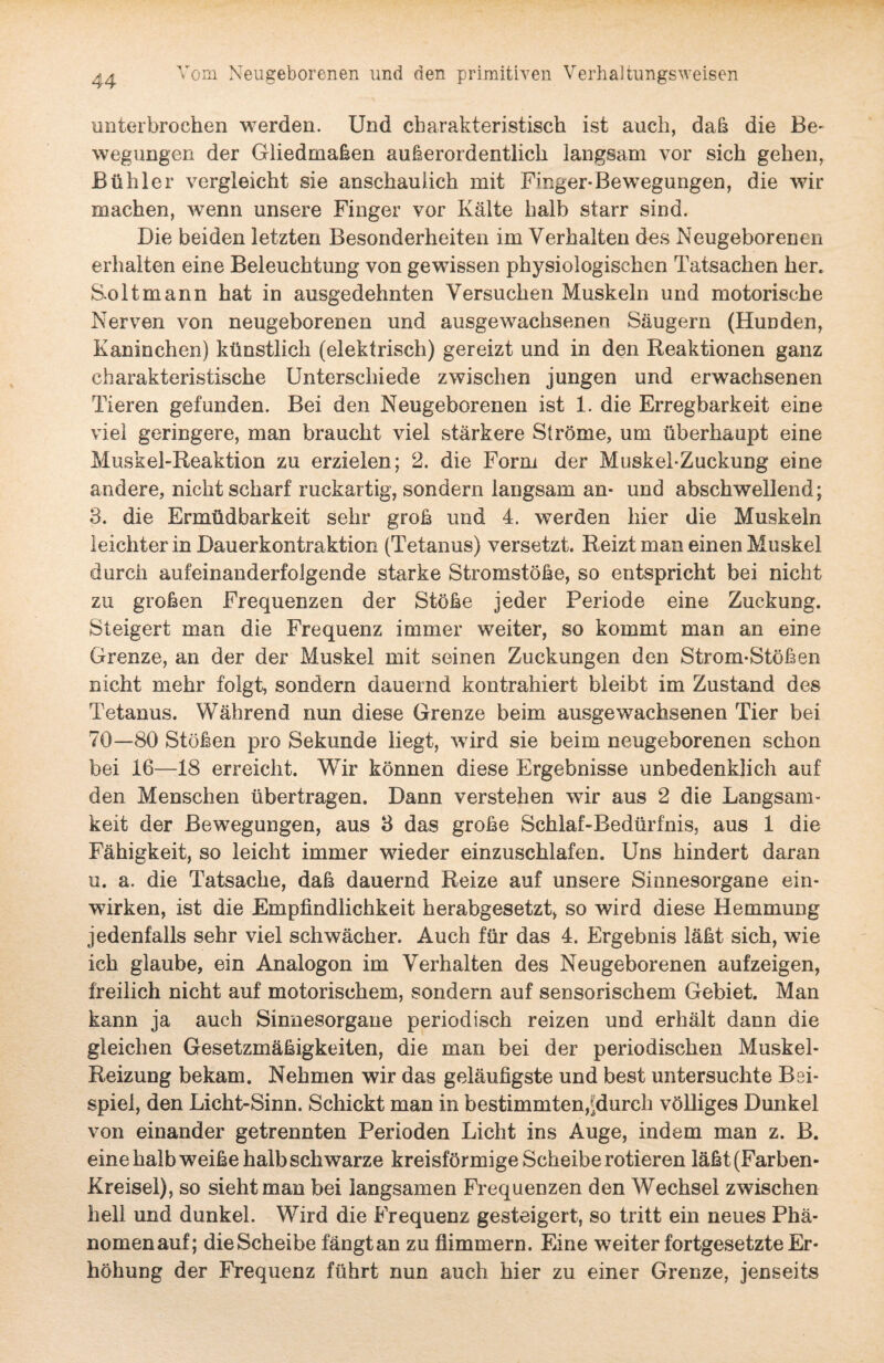 unterbrochen werden. Und charakteristisch ist auch, daß die Be¬ wegungen der Gliedmaßen außerordentlich langsam vor sich gehen, Bühler vergleicht sie anschaulich mit Finger-Bewegungen, die wir machen, wenn unsere Finger vor Kälte halb starr sind. Die beiden letzten Besonderheiten im Verhalten des Neugeborenen erhalten eine Beleuchtung von gewissen physiologischen Tatsachen her. Sol t mann hat in ausgedehnten Versuchen Muskeln und motorische Nerven von neugeborenen und ausgewachsenen Säugern (Hunden, Kaninchen) künstlich (elektrisch) gereizt und in den Reaktionen ganz charakteristische Unterschiede zwischen jungen und erwachsenen Tieren gefunden. Bei den Neugeborenen ist 1. die Erregbarkeit eine viel geringere, man braucht viel stärkere Ströme, um überhaupt eine Muskel-Reaktion zu erzielen; 2. die Form der Muskel-Zuckung eine andere, nicht scharf ruckartig, sondern langsam an- und abschwellend; з. die Ermüdbarkeit sehr groß und 4. werden hier die Muskeln leichter in Dauerkontraktion (Tetanus) versetzt. Reizt man einen Muskel durch aufeinanderfolgende starke Stromstöße, so entspricht bei nicht zu großen Frequenzen der Stöße jeder Periode eine Zuckung. Steigert man die Frequenz immer weiter, so kommt man an eine Grenze, an der der Muskel mit seinen Zuckungen den Strom-Stößen nicht mehr folgt, sondern dauernd kontrahiert bleibt im Zustand des Tetanus. Während nun diese Grenze beim ausgewachsenen Tier bei 70—80 Stößen pro Sekunde liegt, wird sie beim neugeborenen schon bei 16—18 erreicht. Wir können diese Ergebnisse unbedenklich auf den Menschen übertragen. Dann verstehen wir aus 2 die Langsam¬ keit der Bewegungen, aus 3 das große Schlaf-Bedürfnis, aus 1 die Fähigkeit, so leicht immer wieder einzuschlafen. Uns hindert daran и. a. die Tatsache, daß dauernd Reize auf unsere Sinnesorgane ein- wirken, ist die Empfindlichkeit herabgesetzt, so wird diese Hemmung jedenfalls sehr viel schwächer. Auch für das 4. Ergebnis läßt sich, wie ich glaube, ein Analogon im Verhalten des Neugeborenen aufzeigen, freilich nicht auf motorischem, sondern auf sensorischem Gebiet. Man kann ja auch Sinnesorgane periodisch reizen und erhält dann die gleichen Gesetzmäßigkeiten, die man bei der periodischen Muskel- Reizung bekam. Nehmen wir das geläufigste und best untersuchte Bei¬ spiel, den Licht-Sinn. Schickt man in bestimmten,^durch völliges Dunkel von einander getrennten Perioden Licht ins Auge, indem man z. B. eine halb weiße halb schwarze kreisförmige Scheibe rotieren läßt (Farben - Kreisel), so sieht man bei langsamen Frequenzen den Wechsel zwischen hell und dunkel. Wird die Frequenz gesteigert, so tritt ein neues Phä- nomenauf; dieScheibe fängtan zu flimmern. Eine weiter fortgesetzte Er¬ höhung der Frequenz führt nun auch hier zu einer Grenze, jenseits