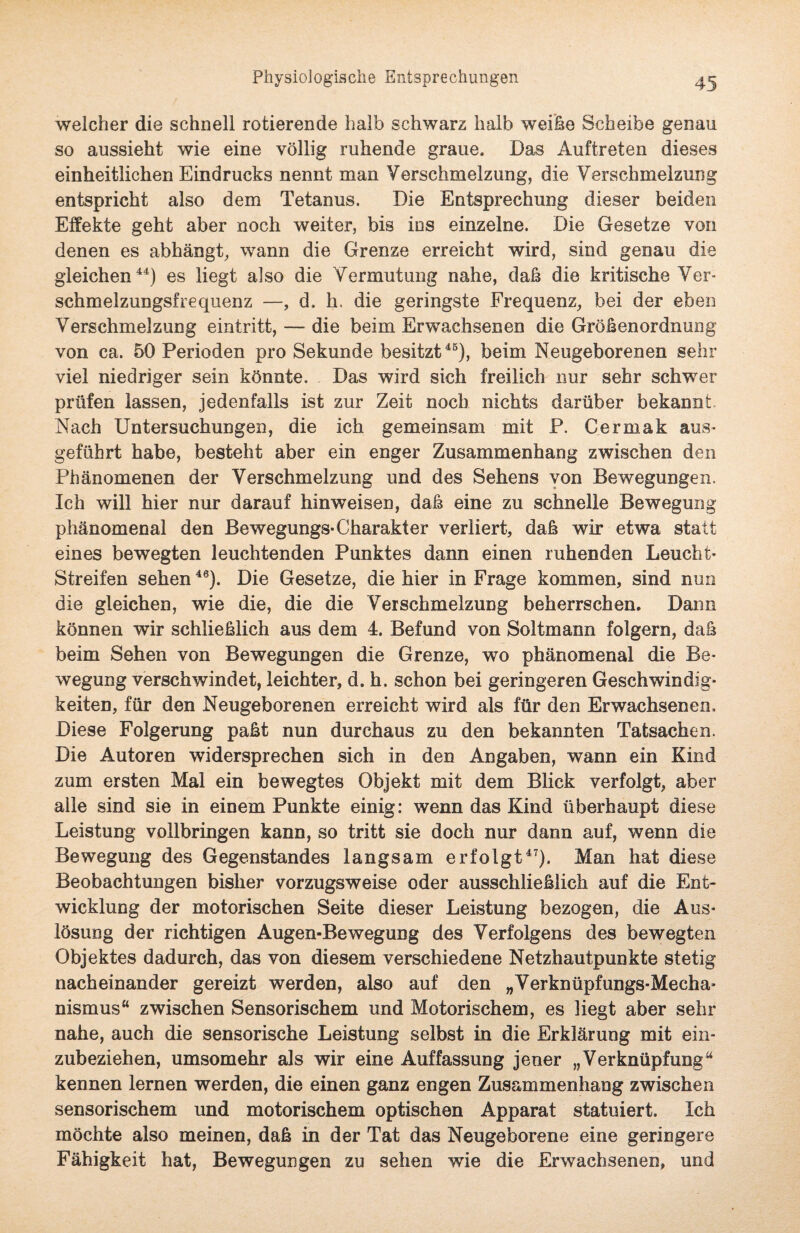 Physiologische Entsprechungen welcher die schnell rotierende halb schwarz halb weihe Scheibe genau so aussieht wie eine völlig ruhende graue. Das Auftreten diesevS einheitlichen Eindrucks nennt man Verschmelzung, die Verschmelzung entspricht also dem Tetanus. Die Entsprechung dieser beiden Effekte geht aber noch weiter, bis ins einzelne. Die Gesetze von denen es abhängt, wann die Grenze erreicht wird, sind genau die gleichen44) es liegt also die Vermutung nahe, daß die kritische Ver¬ schmelzungsfrequenz —, d. h. die geringste Frequenz, bei der eben Verschmelzung eintritt, — die beim Erwachsenen die Größenordnung von ca. 50 Perioden pro Sekunde besitzt45), beim Neugeborenen sehr viel niedriger sein könnte. Das wird sich freilich nur sehr schwer prüfen lassen, jedenfalls ist zur Zeit noch nichts darüber bekannt Nach Untersuchungen, die ich gemeinsam mit P. Cermak aus¬ geführt habe, besteht aber ein enger Zusammenhang zwischen den Phänomenen der Verschmelzung und des Sehens von Bewegungen. Ich will hier nur darauf hinweisen, daß eine zu schnelle Bewegung phänomenal den Bewegungs-Charakter verliert, daß wir etwa statt eines bewegten leuchtenden Punktes dann einen ruhenden Leucht- Streifen sehen46). Die Gesetze, die hier in Frage kommen, sind nun die gleichen, wie die, die die Verschmelzung beherrschen. Dann können wir schließlich aus dem 4. Befund von Soltmann folgern, daß beim Sehen von Bewegungen die Grenze, wo phänomenal die Be¬ wegung verschwindet, leichter, d. h. schon bei geringeren Geschwindig¬ keiten, für den Neugeborenen erreicht wird als für den Erwachsenen, Diese Folgerung paßt nun durchaus zu den bekannten Tatsachen. Die Autoren widersprechen sich in den Angaben, wann ein Kind zum ersten Mal ein bewegtes Objekt mit dem Blick verfolgt, aber alle sind sie in einem Punkte einig: wenn das Kind überhaupt diese Leistung vollbringen kann, so tritt sie doch nur dann auf, wenn die Bewegung des Gegenstandes langsam erfolgt47). Man hat diese Beobachtungen bisher vorzugsweise oder ausschließlich auf die Ent¬ wicklung der motorischen Seite dieser Leistung bezogen, die Aus¬ lösung der richtigen Augen-Bewegung des Verfolgens des bewegten Objektes dadurch, das von diesem verschiedene Netzhautpunkte stetig nacheinander gereizt werden, also auf den „Verknüpfungs-Mecha¬ nismus“ zwischen Sensorischem und Motorischem, es liegt aber sehr nahe, auch die sensorische Leistung selbst in die Erklärung mit ein¬ zubeziehen, umsomehr als wir eine Auffassung jener „Verknüpfung“ kennen lernen werden, die einen ganz engen Zusammenhang zwischen sensorischem und motorischem optischen Apparat statuiert. Ich möchte also meinen, daß in der Tat das Neugeborene eine geringere Fähigkeit hat, Bewegungen zu sehen wie die Erwachsenen, und