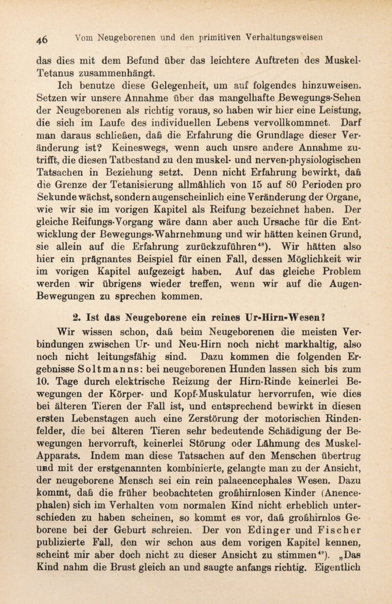 das dies mit dem Befund über das leichtere Auftreten des Muskel- Tetanus zusammenhängt. Ich benutze diese Gelegenheit, um auf folgendes hinzuweisen. Setzen wir unsere Annahme über das mangelhafte Bewegungs-Sehen der Neugeborenen als richtig voraus, so haben wir hier eine Leistung, die sich im Laufe des individuellen Lebens vervollkommnet. Darf man daraus schließen, daß die Erfahrung die Grundlage dieser Ver¬ änderung ist? Keineswegs, wenn auch unsre andere Annahme zu¬ trifft, die diesen Tatbestand zu den muskel- und nerven-physiologischen Tatsachen in Beziehung setzt. Denn nicht Erfahrung bewirkt, daß die Grenze der Tetanisierung allmählich von 15 auf 80 Perioden pro Sekunde wächst, sondern augenscheinlich eine Veränderung der Organe, wie wir sie im vorigen Kapitel als Reifung bezeichnet haben. Der gleiche Reifungs-Vorgang wäre dann aber auch Ursache für die Ent¬ wicklung der Bewegungs*Wahrnehmung und wir hätten keinen Grund, sie allein auf die Erfahrung zurückzuführen48). Wir hätten also hier ein prägnantes Beispiel für einen Fall, dessen Möglichkeit wir im vorigen Kapitel aufgezeigt haben. Auf das gleiche Problem werden wir übrigens wieder treffen, wenn wir auf die Augen- Bewegungen zu sprechen kommen. 2. Ist das Neugeborene ein reines Ur-Hirn-Wesen? Wir wissen schon, daß beim Neugeborenen die meisten Ver¬ bindungen zwischen Ur- und Neu-Hirn noch nicht markhaltig, also noch nicht leitungsfähig sind. Dazu kommen die folgenden Er¬ gebnisse Soltmanns: bei neugeborenen Hunden lassen sich bis zum 10. Tage durch elektrische Reizung der Hirn-Rinde keinerlei Be¬ wegungen der Körper- und Kopf-Muskulatur her vorrufen, wie dies bei älteren Tieren der Fall ist, und entsprechend bewirkt in diesen ersten Lebenstagen auch eine Zerstörung der motorischen Rinden¬ felder, die bei älteren Tieren sehr bedeutende Schädigung der Be¬ wegungen hervorruft, keinerlei Störung oder Lähmung des Muskel- Apparats. Indem man diese Tatsachen auf den Menschen übertrug und mit der erstgenannten kombinierte, gelangte man zu der Ansicht, der neugeborene Mensch sei ein rein palaeencephales Wesen. Dazu kommt, daß die früher beobachteten großhirnlosen Kinder (Anence- phalen) sich im Verhalten vom normalen Kind nicht erheblich unter¬ schieden zu haben scheinen, so kommt es vor, daß großhirnlos Ge¬ borene bei der Geburt schreien. Der von Edinger und Fischer publizierte Fall, den wir schon aus dem vorigen Kapitel kennen, scheint mir aber doch nicht zu dieser Ansicht zu stimmen49). „Das Kind nahm die Brust gleich an und saugte anfangs richtig. Eigentlich
