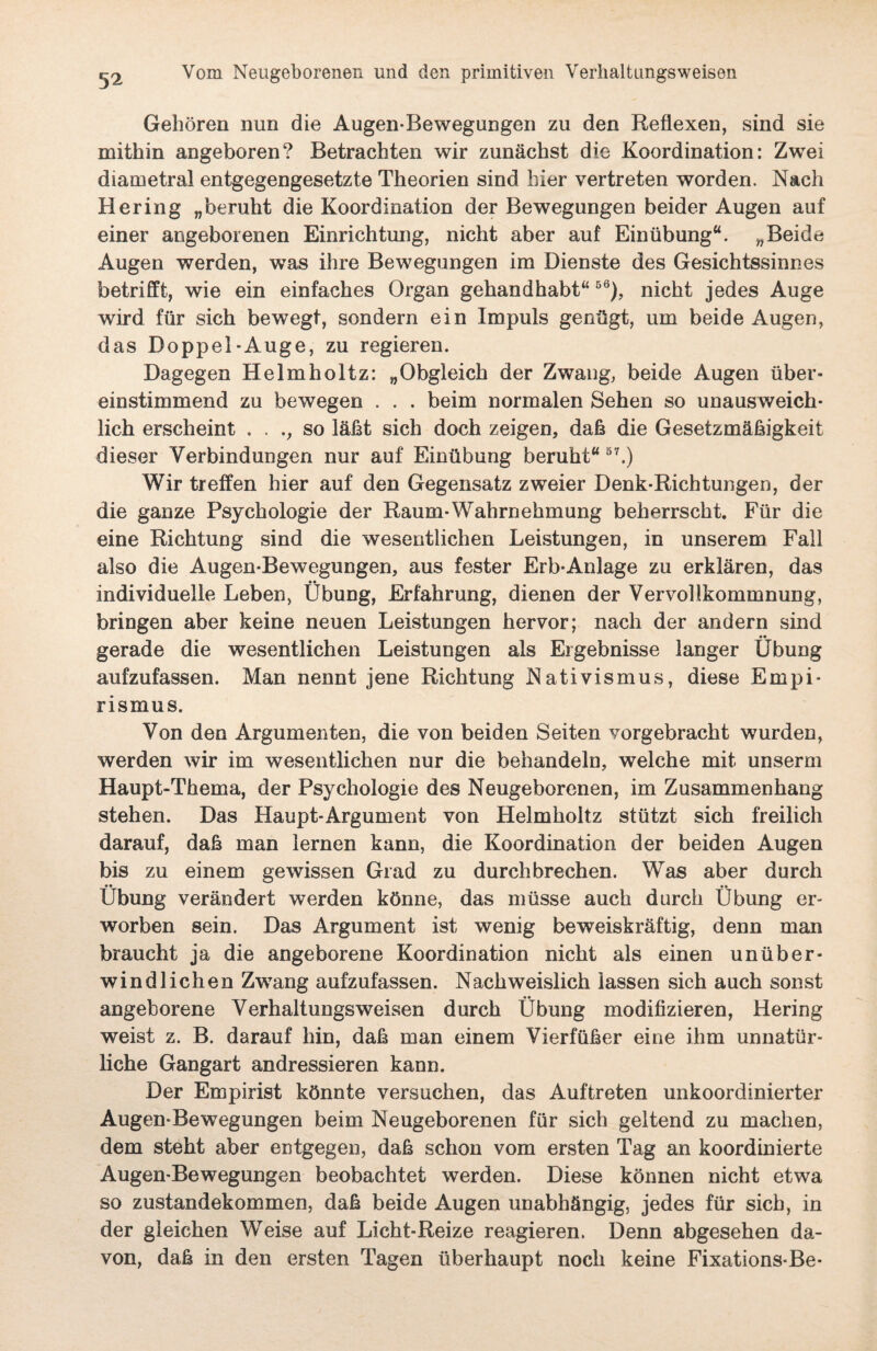 Gehören nun die Augen-Bewegungen zu den Reflexen, sind sie mithin angeboren? Betrachten wir zunächst die Koordination: Zwei diametral entgegengesetzte Theorien sind hier vertreten worden. Nach Hering „beruht die Koordination der Bewegungen beider Augen auf einer angeborenen Einrichtung, nicht aber auf Einübung“. „Beide Augen werden, was ihre Bewegungen im Dienste des Gesichtssinnes betrifft, wie ein einfaches Organ gehandhabt“66), nicht jedes Auge wird für sich bewegt, sondern ein Impuls genügt, um beide Augen, das Doppel-Auge, zu regieren. Dagegen Helmholtz: „Obgleich der Zwang, beide Augen über¬ einstimmend zu bewegen . . . beim normalen Sehen so unausweich¬ lich erscheint . . so läßt sich doch zeigen, daß die Gesetzmäßigkeit dieser Verbindungen nur auf Einübung beruht“ 57.) Wir treffen hier auf den Gegensatz zweier Denk-Richtungen, der die ganze Psychologie der Raum-Wahrnehmung beherrscht. Für die eine Richtung sind die wesentlichen Leistungen, in unserem Fall also die Augen-Bewegungen, aus fester Erb-Anlage zu erklären, das individuelle Leben, Übung, Erfahrung, dienen der Vervollkommnung, bringen aber keine neuen Leistungen hervor; nach der andern sind gerade die wesentlichen Leistungen als Ergebnisse langer Übung aufzufassen. Man nennt jene Richtung Nativismus, diese Empi¬ rismus. Von den Argumenten, die von beiden Seiten vorgebracht wurden, werden wir im wesentlichen nur die behandeln, welche mit unserm Haupt-Thema, der Psychologie des Neugeborenen, im Zusammenhang stehen. Das Haupt-Argument von Helmholtz stützt sich freilich darauf, daß man lernen kann, die Koordination der beiden Augen bis zu einem gewissen Grad zu durchbrechen. Was aber durch •• •• Übung verändert werden könne, das müsse auch durch Übung er¬ worben sein. Das Argument ist wenig beweiskräftig, denn man braucht ja die angeborene Koordination nicht als einen unüber¬ windlichen Zwang aufzufassen. Nachweislich lassen sich auch sonst angeborene Verhaltungsweisen durch Übung modifizieren, Hering weist z. B. darauf hin, daß man einem Vierfüßer eine ihm unnatür¬ liche Gangart andressieren kann. Der Empirist könnte versuchen, das Auftreten unkoordinierter Augen-Bewegungen beim Neugeborenen für sich geltend zu machen, dem steht aber entgegen, daß schon vom ersten Tag an koordinierte Augen-Bewegungen beobachtet werden. Diese können nicht etwa so Zustandekommen, daß beide Augen unabhängig, jedes für sich, in der gleichen Weise auf Licht-Reize reagieren. Denn abgesehen da¬ von, daß in den ersten Tagen überhaupt noch keine Fixations-Be-