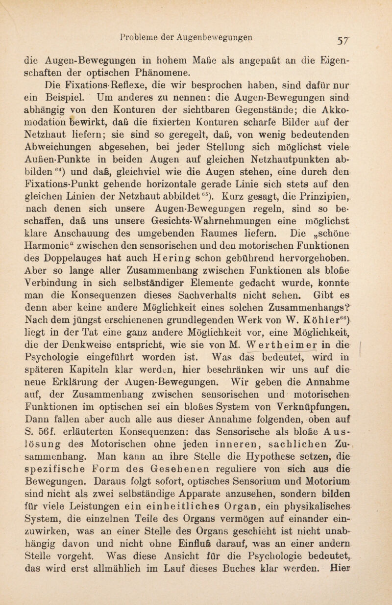 die Augen-Bewegungen in hohem Maße als angepaßt an die Eigen¬ schaften der optischen Phänomene. Die Fixations-Reflexe, die wir besprochen haben, sind dafür nur ein Beispiel. Um anderes zu nennen: die Augen-Bewegungen sind abhängig von den Konturen der sichtbaren Gegenstände; die Akko¬ modation bewirkt, daß die fixierten Konturen scharfe Bilder auf der Netzhaut liefern; sie sind so geregelt, daß, von wenig bedeutenden Abweichungen abgesehen, bei jeder Stellung sich möglichst viele Außen-Punkte in beiden Augen auf gleichen Netzhautpunkten ab¬ bilden 6i) und daß, gleichviel wie die Augen stehen, eine durch den Fixations-Punkt gehende horizontale gerade Linie sich stets auf den gleichen Linien der Netzhaut abbildet65). Kurz gesagt, die Prinzipien, nach denen sich unsere Augen-Bewegungen regeln, sind so be¬ schaffen, daß uns unsere Gesichts-Wahrnehmungen eine möglichst klare Anschauung des umgebenden Raumes liefern. Die „schöne Harmonie“ zwischen den sensorischen und den motorischen Funktionen des Doppelauges hat auch Hering schon gebührend hervorgehoben. Aber so lange aller Zusammenhang zwischen Funktionen als bloße Verbindung in sich selbständiger Elemente gedacht wurde, konnte man die Konsequenzen dieses Sachverhalts nicht sehen. Gibt es denn aber keine andere Möglichkeit eines solchen Zusammenhangs? Nach dem jüngst erschienenen grundlegenden Werk von W. Köhler66) liegt in der Tat eine ganz andere Möglichkeit vor, eine Möglichkeit, die der Denkweise entspricht, wie sie von M. Wertheimer in die Psychologie eingeführt worden ist. Was das bedeutet, wird in späteren Kapiteln klar werden, hier beschränken wir uns auf die neue Erklärung der Augen-Bewegungen. Wir geben die Annahme auf, der Zusammenhang zwischen sensorischen und motorischen Funktionen im optischen sei ein bloßes System von Verknüpfungen. Dann fallen aber auch alle aus dieser Annahme folgenden, oben auf S. 56f. erläuterten Konsequenzen: das Sensorische als bloße Aus¬ lösung des Motorischen ohne jeden inneren, sachlichen Zu¬ sammenhang. Man kann an ihre Stelle die Hypothese setzen, die spezifische Form des Gesehenen reguliere von sich aus die Bewegungen. Daraus folgt sofort, optisches Sensorium und Motorium sind nicht als zwei selbständige Apparate anzusehen, sondern bilden für viele Leistungen ein einheitliches Organ, ein physikalisches System, die einzelnen Teile des Organs vermögen auf einander ein¬ zuwirken, was an einer Stelle des Organs geschieht ist nicht unab¬ hängig davon und nicht ohne Einfluß darauf, was an einer andern Stelle vorgeht. Was diese Ansicht für die Psychologie bedeutet, das wird erst allmählich im Lauf dieses Buches klar werden. Hier