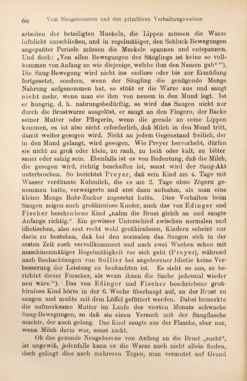 arbeiten der beteiligten Muskeln, die Lippen müssen die Warze luftdicht umschließen, und in regelmäßiger, den Schluck-Bewegungen angepaßter Periode müssen die Muskeln spannen und entspannen. Und doch: „Von allen Bewegungen des Säuglings ist keine so voll¬ kommen von Anfang an wie diejenige, welche ihm den Namen gab“69). Die Sang-Bewegung wird nicht ins endlose oder bis zur Ermüdung fortgesetzt, sondern, wenn der Säugling die genügende Menge Nahrung aufgenommen hat, so stößt er die Warze aus und saugt nicht mehr, wenn man sie ihm von neuem in den Mund legt. Ist er huDgrig, d. h. nahrungsbedürftig, so wird das Saugen nicht nur durch die Brustwarze ausgelöst, er saugt an den Fingern, der Backe seiner Mutter oder Pflegerin, wenn die gerade an seine Lippen kommen, es ist also nicht erforderlich, daß Milch in den Mund tritt, damit weiter gesogen wird. Nicht an jedem Gegenstand freilich, der in den Mund gelangt, wird gesogen. Wie Preyer hervorhebt, dürfen sie nicht zu groß oder klein, zu rauh, zu heiß oder kalt, zu bitter sauer oder salzig sein. Ebenfalls ist es von Bedeutung, daß die Milch, die gesogen wird, richtig beschaffen ist, sonst wird der Saug-Akt unterbrochen. So berichtet Preyer, daß sein Kind am 4. Tage mit Wasser verdünnte Kuhmilch, die es am 2. Tage ohne Zögern ge¬ nommen hatte, verweigerte und erst dann aufnahm, als man eine kleine Menge Rohr-Zucker zugesetzt hatte. Dies Verhalten beim Saugen zeigen auch großhirnlose Kinder, auch das vonEdinger und Fischer beschriebene Kind „nahm die Brust gleich an und saugte Anfangs richtig.“ Ein gewisser Unterschied zwischen normalen und idiotischen, also erst recht wohl großhirnlosen, Kindern scheint nur darin zu bestehen, daß bei den normalen das Saugen sich in der ersten Zeit noch vervollkommnet und nach zwei Wochen schon mit maschinenmäßiger Regelmäßigkeit vor sich geht (Preyer), während nach Beobachtungen von Sollier bei angeborener Idiotie keine Ver¬ besserung der Leistung zu beobachten ist. Es sieht so aus, so be¬ richtet dieser Forscher, als wenn ihnen die Sache jedesmal wieder neu wäre70). Das von Edinger und Fischer beschriebene groß¬ hirnlose Kind hörte in der 6. Woche überhaupt auf, an der Brust zu saugen und mußte mit dem Löffel gefüttert werden. Dabei bemerkte die aufmerksame Mutter im Laufe des vierten Monats schwache Saug-Bewegungen, so daß sie einen Versuch mit der Saugflasche machte, der auch gelang. Das Kind saugte aus der Flasche, aber nur, wenn Milch darin war, sonst nicht. Ob das gesunde Neugeborene von Anfang an die Brust „sucht“, ist ungewiß, jedenfalls kann es die Warze noch nicht allein finden, doch gelingt dies nach mehreren Tagen, man vermutet auf Grund