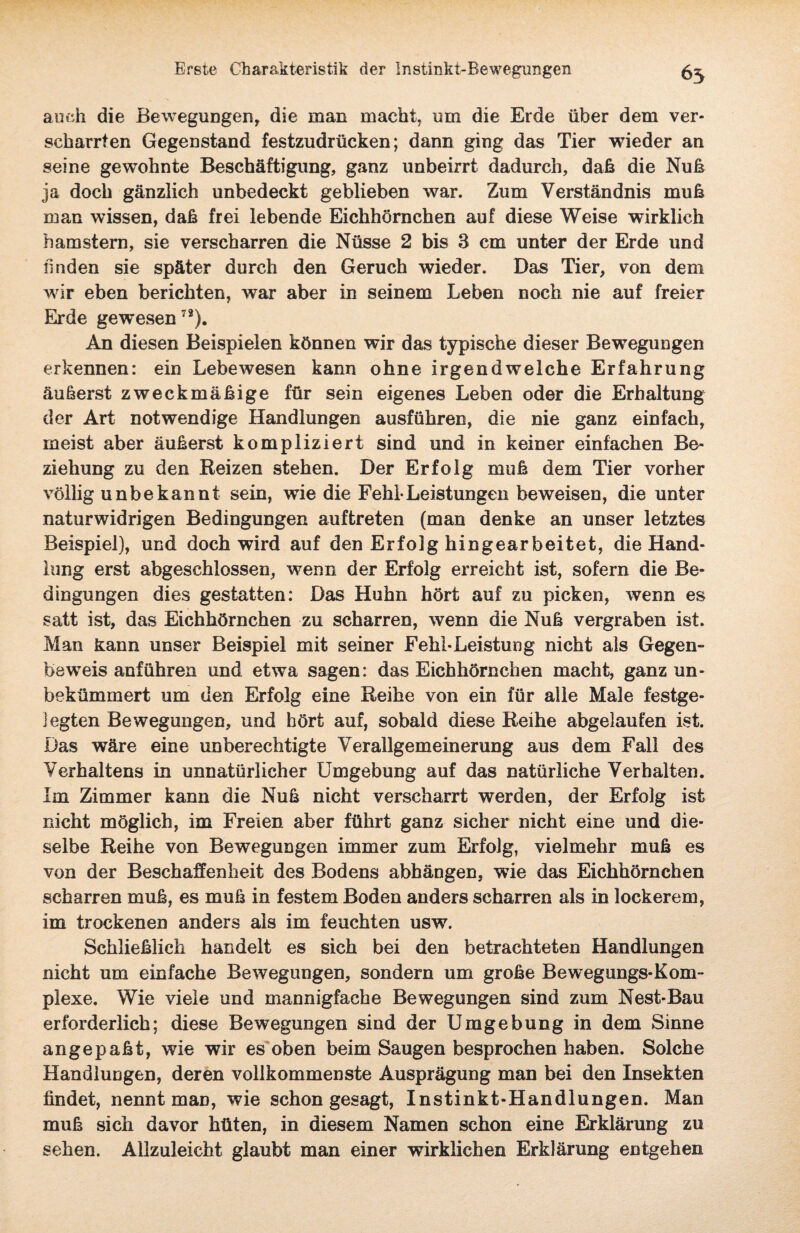 auch die Bewegungen, die man macht, um die Erde über dem ver¬ scharrten Gegenstand festzudrücken; dann ging das Tier wieder an seine gewohnte Beschäftigung, ganz unbeirrt dadurch, daß die Nuß ja doch gänzlich unbedeckt geblieben war. Zum Verständnis muh man wissen, daß frei lebende Eichhörnchen auf diese Weise wirklich hamstern, sie verscharren die Nüsse 2 bis 3 cm unter der Erde und linden sie später durch den Geruch wieder. Das Tier, von dem wir eben berichten, war aber in seinem Leben noch nie auf freier Erde gewesen72). An diesen Beispielen können wir das typische dieser Bewegungen erkennen: ein Lebewesen kann ohne irgendwelche Erfahrung äußerst zweckmäßige für sein eigenes Leben oder die Erhaltung der Art notwendige Handlungen ausführen, die nie ganz einfach, meist aber äußerst kompliziert sind und in keiner einfachen Be¬ ziehung zu den Reizen stehen. Der Erfolg muß dem Tier vorher völlig unbekannt sein, wie die Fehl-Leistungen beweisen, die unter naturwidrigen Bedingungen auftreten (man denke an unser letztes Beispiel), und doch wird auf den Erfolg hingearbeitet, die Hand¬ lung erst abgeschlossen, wenn der Erfolg erreicht ist, sofern die Be¬ dingungen dies gestatten: Das Huhn hört auf zu picken, wenn es satt ist, das Eichhörnchen zu scharren, wenn die Nuß vergraben ist. Man kann unser Beispiel mit seiner Fehl-Leistung nicht als Gegen¬ beweis anführen und etwa sagen: das Eichhörnchen macht, ganz un¬ bekümmert um den Erfolg eine Reihe von ein für alle Male festge- ]egten Bewegungen, und hört auf, sobald diese Reihe abgelaufen ist. Das wäre eine unberechtigte Verallgemeinerung aus dem Fall des Verhaltens in unnatürlicher Umgebung auf das natürliche Verhalten. Im Zimmer kann die Nuß nicht verscharrt werden, der Erfolg ist nicht möglich, im Freien aber führt ganz sicher nicht eine und die¬ selbe Reihe von Bewegungen immer zum Erfolg, vielmehr muß es von der Beschaffenheit des Bodens abhängen, wie das Eichhörnchen scharren muß, es muß in festem Boden anders scharren als in lockerem, im trockenen anders als im feuchten usw. Schließlich handelt es sich bei den betrachteten Handlungen nicht um einfache Bewegungen, sondern um große Bewegungs-Kom- plexe. Wie viele und mannigfache Bewegungen sind zum Nest-Bau erforderlich; diese Bewegungen sind der Umgebung in dem Sinne angepaßt, wie wir es oben beim Saugen besprochen haben. Solche Handlungen, deren vollkommenste Ausprägung man bei den Insekten findet, nennt man, wie schon gesagt, Instinkt-Handlungen. Man muß sich davor hüten, in diesem Namen schon eine Erklärung zu sehen. Allzuleicht glaubt man einer wirklichen Erklärung entgehen
