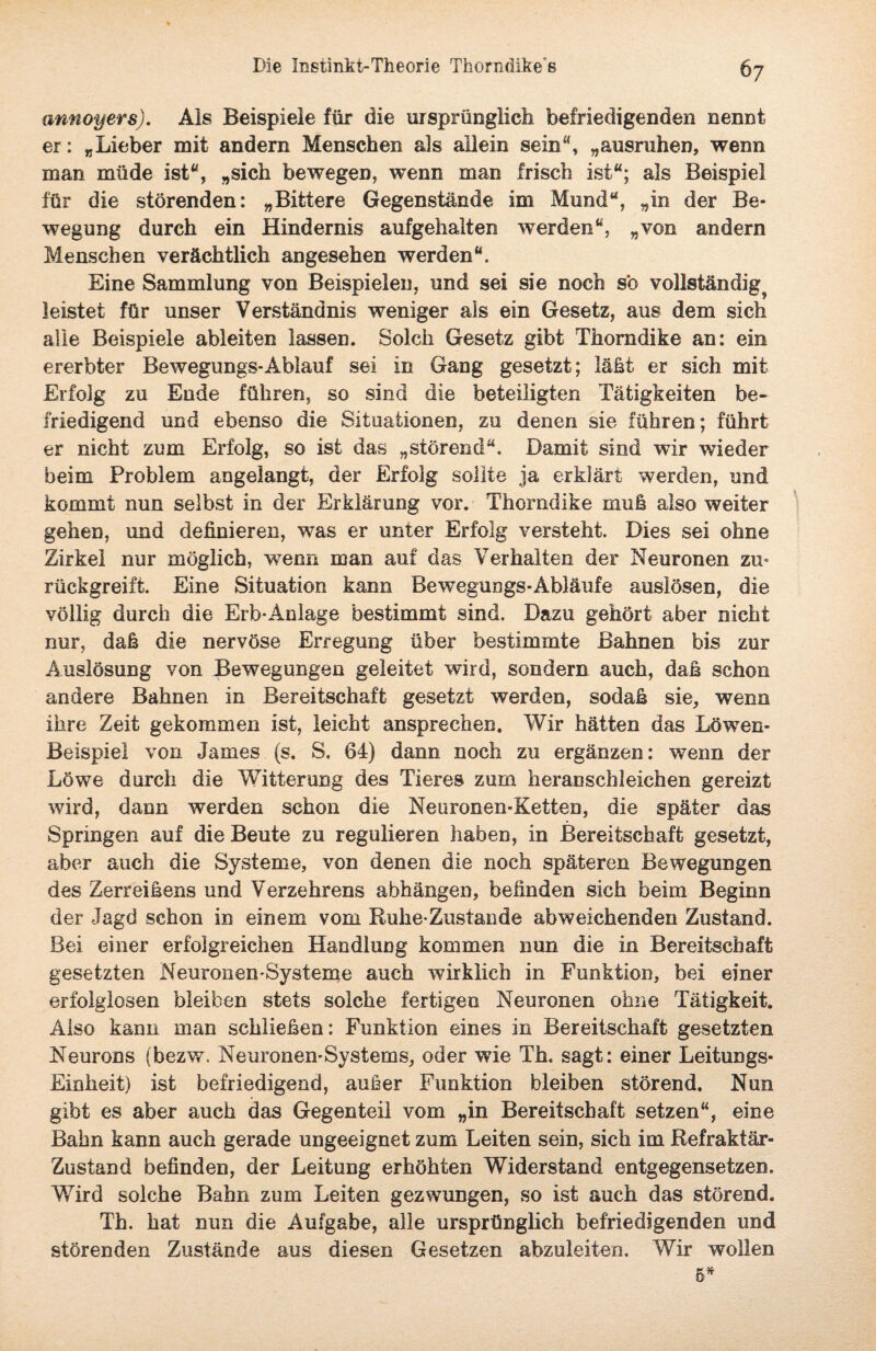 annoyers). Als Beispiele für die ursprünglich befriedigenden nennt er: „Lieber mit andern Menschen als allein sein“, „ausruhen, wenn man müde ist“, „sich bewegen, wenn man frisch ist“; als Beispiel für die störenden: „Bittere Gegenstände im Mund“, „in der Be¬ wegung durch ein Hindernis aufgehalten werden“, „von andern Menschen verächtlich angesehen werden“. Eine Sammlung von Beispielen, und sei sie noch so vollständig^ leistet für unser Verständnis weniger als ein Gesetz, aus dem sich alle Beispiele ableiten lassen. Solch Gesetz gibt Thoradike an: ein ererbter Bewegungs-Ablauf sei in Gang gesetzt; läßt er sich mit Erfolg zu Ende führen, so sind die beteiligten Tätigkeiten be¬ friedigend und ebenso die Situationen, zu denen sie führen; führt er nicht zum Erfolg, so ist das „störend“. Damit sind wir wieder beim Problem angelangt, der Erfolg sollte ja erklärt werden, und kommt nun selbst in der Erklärung vor. Thorndike muß also weiter gehen, und definieren, was er unter Erfolg versteht. Dies sei ohne Zirkel nur möglich, wenn man auf das Verhalten der Neuronen zu° rückgreift. Eine Situation kann Bewegungs-Abläufe auslösen, die völlig durch die Erb*Anlage bestimmt sind. Dazu gehört aber nicht nur, daß die nervöse Erregung über bestimmte Bahnen bis zur Auslösung von Bewegungen geleitet wird, sondern auch, daß schon andere Bahnen in Bereitschaft gesetzt werden, sodaß sie, wenn ihre Zeit gekommen ist, leicht ansprechen. Wir hätten das Löwen- Beispiel von James (s. S. 64) dann noch zu ergänzen: wenn der Löwe durch die Witterung des Tieres zum heranschleichen gereizt wird, dann werden schon die Nearonen-Ketten, die später das Springen auf die Beute zu regulieren haben, in Bereitschaft gesetzt, aber auch die Systeme, von denen die noch späteren Bewegungen des Zerreißens und Verzehrens abhängen, befinden sich beim Beginn der Jagd schon in einem vom Ruhe*Zustande abweichenden Zustand. Bei einer erfolgreichen Handlung kommen nun die in Bereitschaft gesetzten Neuronen*Systeme auch wirklich in Funktion, bei einer erfolglosen bleiben stets solche fertigen Neuronen ohne Tätigkeit. Also kann man schließen: Funktion eines in Bereitschaft gesetzten Neurons (bezw. Neuronen-Systems, oder wie Th. sagt: einer Leitungs- Einheit) ist befriedigend, außer Funktion bleiben störend. Nun gibt es aber auch das Gegenteil vom „in Bereitschaft setzen“, eine Bahn kann auch gerade ungeeignet zum Leiten sein, sich im Refraktär- Zustand befinden, der Leitung erhöhten Widerstand entgegensetzen. Wird solche Bahn zum Leiten gezwungen, so ist auch das störend. Th. hat nun die Aufgabe, alle ursprünglich befriedigenden und störenden Zustände aus diesen Gesetzen abzuleiten. Wir wollen 5*