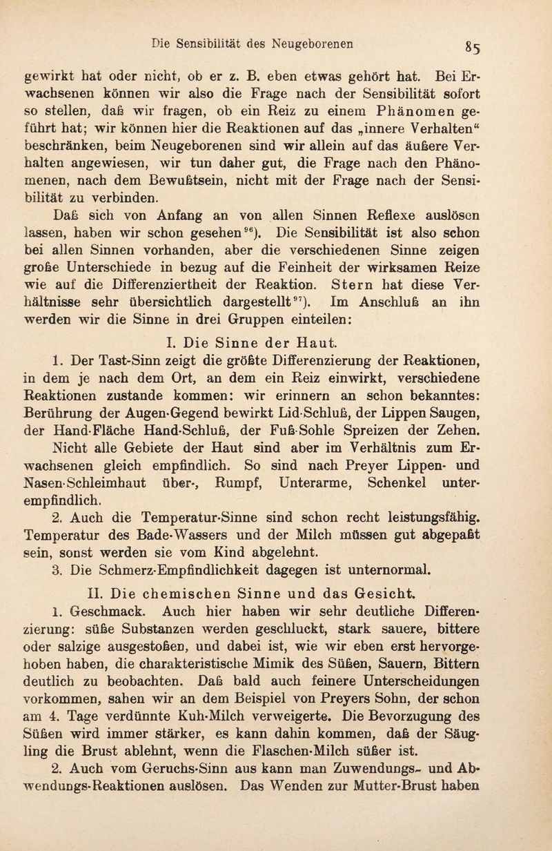 gewirkt hat oder nicht, ob er z. B. eben etwas gehört hat. Bei Er¬ wachsenen können wir also die Frage nach der Sensibilität sofort so stellen, daß wir fragen, ob ein Reiz zu einem Phänomen ge¬ führt hat; wir können hier die Reaktionen auf das „innere Verhalten“ beschränken, beim Neugeborenen sind wir allein auf das äußere Ver¬ halten angewiesen, wir tun daher gut, die Frage nach den Phäno¬ menen, nach dem Bewußtsein, nicht mit der Frage nach der Sensi¬ bilität zu verbinden. Daß sich von Anfang an von allen Sinnen Reflexe auslösen lassen, haben wir schon gesehen96). Die Sensibilität ist also schon bei allen Sinnen vorhanden, aber die verschiedenen Sinne zeigen große Unterschiede in bezug auf die Feinheit der wirksamen Reize wie auf die Differenziertheit der Reaktion. Stern hat diese Ver¬ hältnisse sehr übersichtlich dargestellt97). Im Anschluß an ihn werden wir die Sinne in drei Gruppen einteilen: I. Die Sinne der Haut. 1. Der Tast-Sinn zeigt die größte Differenzierung der Reaktionen, in dem je nach dem Ort, an dem ein Reiz einwirkt, verschiedene Reaktionen zustande kommen: wir erinnern an schon bekanntes: Berührung der Augen-Gegend bewirkt Lid-Schluß, der Lippen Saugen, der Hand-Fläche Hand-Schluß, der Fuß Sohle Spreizen der Zehen. Nicht alle Gebiete der Haut sind aber im Verhältnis zum Er¬ wachsenen gleich empfindlich. So sind nach Preyer Lippen- und Nasen-Schleimhaut über-, Rumpf, Unterarme, Schenkel unter¬ empfindlich. 2. Auch die Temperatur-Sinne sind schon recht leistungsfähig. Temperatur des Bade-Wassers und der Milch müssen gut abgepaßt sein, sonst werden sie vom Kind abgelehnt. 3. Die Schmerz-Empfindlichkeit dagegen ist unternormal. II. Die chemischen Sinne und das Gesicht. 1. Geschmack. Auch hier haben wir sehr deutliche Differen¬ zierung: süße Substanzen werden geschluckt, stark sauere, bittere oder salzige ausgestoßen, und dabei ist, wie wir eben erst hervorge¬ hoben haben, die charakteristische Mimik des Süßen, Säuern, Bittern deutlich zu beobachten. Daß bald auch feinere Unterscheidungen Vorkommen, sahen wir an dem Beispiel von Preyers Sohn, der schon am 4. Tage verdünnte Kuh-Milch verweigerte. Die Bevorzugung des Süßen wird immer stärker, es kann dahin kommen, daß der Säug¬ ling die Brust ablehnt, wenn die Flaschen-Milch süßer ist. 2. Auch vom Geruchs-Sinn aus kann man Zuwendungs- und Ab- wenduDgs-Reaktionen auslösen. Das Wenden zur Mutter-Brust haben